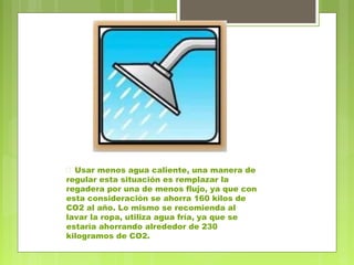  Usar menos agua caliente, una manera de 
regular esta situación es remplazar la 
regadera por una de menos flujo, ya que con 
esta consideración se ahorra 160 kilos de 
CO2 al año. Lo mismo se recomienda al 
lavar la ropa, utiliza agua fría, ya que se 
estaría ahorrando alrededor de 230 
kilogramos de CO2. 
 