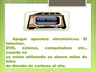  Apagar aparatos electrónicos: El 
televisor, 
DVD, estéreo, computadora etc., 
cuando no 
se estén utilizando se ahorra miles de 
kilos 
de dióxido de carbono al año. 
 
