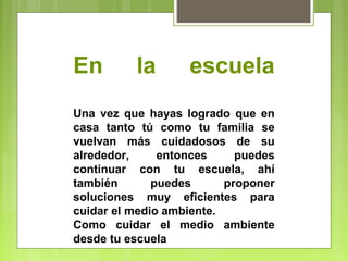En la escuela 
Una vez que hayas logrado que en 
casa tanto tú como tu familia se 
vuelvan más cuidadosos de su 
alrededor, entonces puedes 
continuar con tu escuela, ahí 
también puedes proponer 
soluciones muy eficientes para 
cuidar el medio ambiente. 
Como cuidar el medio ambiente 
desde tu escuela 
 