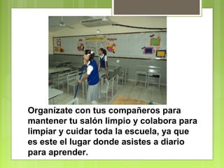 Organízate con tus compañeros para 
mantener tu salón limpio y colabora para 
limpiar y cuidar toda la escuela, ya que 
es este el lugar donde asistes a diario 
para aprender. 
 