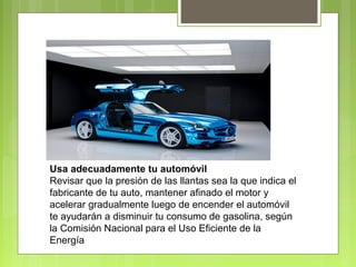 Usa adecuadamente tu automóvil 
Revisar que la presión de las llantas sea la que indica el 
fabricante de tu auto, mantener afinado el motor y 
acelerar gradualmente luego de encender el automóvil 
te ayudarán a disminuir tu consumo de gasolina, según 
la Comisión Nacional para el Uso Eficiente de la 
Energía 
 