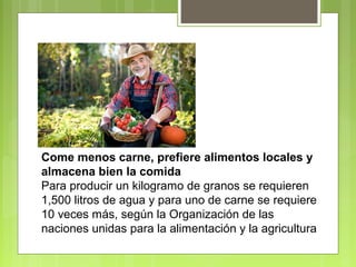 Come menos carne, prefiere alimentos locales y 
almacena bien la comida 
Para producir un kilogramo de granos se requieren 
1,500 litros de agua y para uno de carne se requiere 
10 veces más, según la Organización de las 
naciones unidas para la alimentación y la agricultura 
 