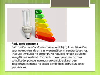 Reduce tu consumo 
Esta acción es más efectiva que el reciclaje y la reutilización, 
pues no requiere de un gasto energético, ni genera desechos. 
"Reducir involucra no comprar. No requiere ningún esfuerzo 
energético ni material. Es mucho mejor, pero mucho más 
complicado, porque involucra un cambio cultural que 
desafortunadamente no existe dentro de la estructura en la 
que vivimos. 
 