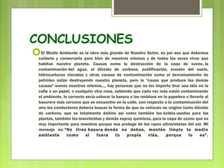 CONCLUSIONES 
El Medio Ambiente es la obra más grande de Nuestro Señor, es por eso que debemos 
cuidarla y conservarla para bien de nosotros mismos y de todos los seres vivos que 
habitan nuestro planeta. Causas como la destrucción de la capa de ozono, la 
contaminación del agua, el dióxido de carbono, acidificación, erosión del suelo, 
hidrocarburos clorados y otras causas de contaminación como el derramamiento de 
petróleo están destruyendo nuestro planeta, pero la "causa que produce las demás 
causas" somos nosotros mismos..., hay personas que no les importa tirar una lata en la 
calle o un papel, o cualquier otra cosa, sabiendo que cada vez más están contaminando 
el ambiente, lo correcto sería colocar la basura o los residuos en la papelera o llevarlo al 
basurero más cercano que se encuentre en la calle, con respecto a la contaminación del 
aire los conductores debería buscar la forma de que su vehículo no origine tanto dióxido 
de carbono, que es totalmente dañino así como también los ácidos usados para las 
plantas, también los insecticidas y demás espray químicos, para la capa de ozono que es 
muy importante para nosotros porque nos protege de los rayos ultravioletas del sol. Mi 
mensaje es: "No tires basura donde no debes, mantén limpio tu medio 
ambiente como si fuera tu propia vida, porque lo es". 
 