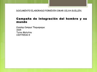 DOCUMENTO ELABORADO PORKEVIN OMAR SILVA GUILLEN. 
Campaña de integración del hombre y su 
mundo 
Conalep Campus Tlaquepaque 
3104 
Turno Matutino 
130770530-9 
