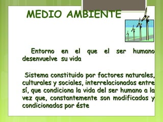 MEDIO AMBIENTE 
EEnnttoorrnnoo eenn eell qquuee eell sseerr hhuummaannoo 
ddeesseennvvuueellvvee ssuu vviiddaa 
SSiisstteemmaa ccoonnssttiittuuiiddoo ppoorr ffaaccttoorreess nnaattuurraalleess,, 
ccuullttuurraalleess yy ssoocciiaalleess,, iinntteerrrreellaacciioonnaaddooss eennttrree 
ssíí,, qquuee ccoonnddiicciioonnaa llaa vviiddaa ddeell sseerr hhuummaannoo aa llaa 
vveezz qquuee,, ccoonnssttaanntteemmeennttee ssoonn mmooddiiffiiccaaddooss yy 
ccoonnddiicciioonnaaddooss ppoorr ééssttee 
 