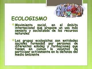 ECOLOGISMO 
Movimiento ssoocciiaall,, eenn eell áámmbbiittoo 
iinntteerrnnaacciioonnaall qquuee pprrooppoonnee uunn uussoo mmááss 
sseennssaattoo yy ssoocciiaalliizzaaddoo ddee llooss rreeccuurrssooss 
nnaattuurraalleess 
LLooss ggrruuppooss eeccoollooggiissttaass ssoonn eennttiiddaaddeess 
ssoocciiaalleess ffoorrmmaaddaass ppoorr ppeerrssoonnaass ddee 
ddiiffeerreenntteess eeddaaddeess yy ffoorrmmaacciioonneess qquuee 
ttiieenneenn eenn ccoommúúnn llaa vvoolluunnttaadd ddee 
ppaarrttiicciippaarr aaccttiivvaammeennttee eenn llaa ddeeffeennssaa ddeell 
mmeeddiioo aammbbiieennttee 
 