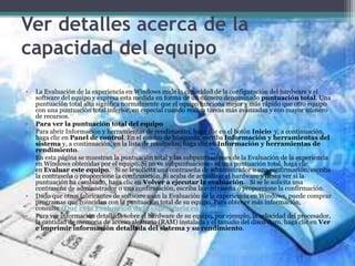 Ver detalles acerca de la
capacidad del equipo
• La Evaluación de la experiencia en Windows mide la capacidad de la configuración del hardware y el
software del equipo y expresa esta medida en forma de un número denominado puntuación total. Una
puntuación total alta significa normalmente que el equipo funciona mejor y más rápido que otro equipo
con una puntuación total inferior, en especial cuando realiza tareas más avanzadas y con mayor número
de recursos.
• Para ver la puntuación total del equipo
• Para abrir Información y herramientas de rendimiento, haga clic en el botón Inicio y, a continuación,
haga clic en Panel de control. En el cuadro de búsqueda, escriba Información y herramientas del
sistema y, a continuación, en la lista de resultados, haga clic en Información y herramientas de
rendimiento.
• En esta página se muestran la puntuación total y las subpuntuaciones de la Evaluación de la experiencia
en Windows obtenidas por el equipo. Si no ve subpuntuaciones ni una puntuación total, haga clic
en Evaluar este equipo. Si se le solicita una contraseña de administrador o una confirmación, escriba
la contraseña o proporcione la confirmación. Si acaba de actualizar el hardware y desea ver si la
puntuación ha cambiado, haga clic en Volver a ejecutar la evaluación. Si se le solicita una
contraseña de administrador o una confirmación, escriba la contraseña o proporcione la confirmación.
• Dado que otros fabricantes de software usan la Evaluación de la experiencia en Windows, puede comprar
programas que coincidan con la puntuación total de su equipo. Para obtener más información,
consulte ¿Qué es la Evaluación de la experiencia en Windows?
• Para ver información detallada sobre el hardware de su equipo, por ejemplo, la velocidad del procesador,
la cantidad de memoria de acceso aleatorio (RAM) instalada y el tamaño del disco duro, haga clic en Ver
e imprimir información detallada del sistema y su rendimiento.
 