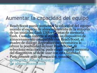 Aumentar la capacidad del equipo
• ReadyBoost puede aumentar la velocidad del equipo
usando el espacio de almacenamiento de la mayoría
de las unidades flash USB y tarjetas de memoria
flash. Cuando conecta al equipo un dispositivo de
almacenamiento compatible con ReadyBoost, el
cuadro de diálogo Reproducción automática le
ofrece la posibilidad de usar ReadyBoost. Si
selecciona esta opción, pude elegir cuánta memoria
del dispositivo se debe usar con esta finalidad.
• Para obtener más información, consulte Activar o
desactivar ReadyBoost para un dispositivo
de almacenamiento.
 