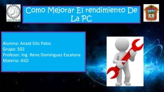 Como Mejorar El rendimiento De
La PC
Alumna: Anaid Silis Palos
Grupo: 502
Profesor: Ing. Rene Domínguez Escalona
Materia: ASO
 