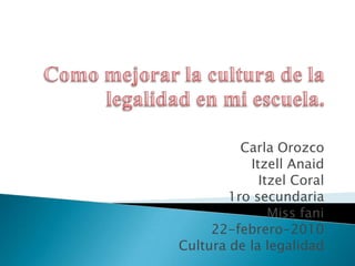 Como mejorar la cultura de la legalidad en mi escuela. Carla Orozco ItzellAnaid Itzel Coral 1ro secundaria Miss fani 22-febrero-2010 Cultura de la legalidad 