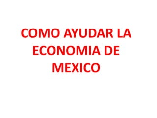 COMO AYUDAR LA
 ECONOMIA DE
    MEXICO
 
