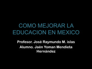 COMO MEJORAR LA
EDUCACION EN MEXICO
 Profesor. José Raymundo M. islas
  Alumno. Jaén Yoman Mendieta
            Hernández
 