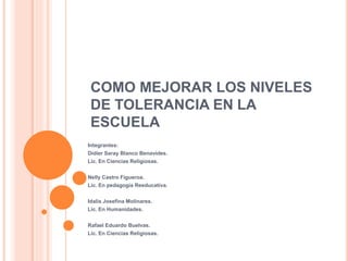 COMO MEJORAR LOS NIVELES
DE TOLERANCIA EN LA
ESCUELA
Integrantes:
Didier Saray Blanco Benavides.
Lic. En Ciencias Religiosas.
Nelly Castro Figueroa.
Lic. En pedagogía Reeducativa.
Idalis Josefina Molinares.
Lic. En Humanidades.
Rafael Eduardo Buelvas.
Lic. En Ciencias Religiosas.
 