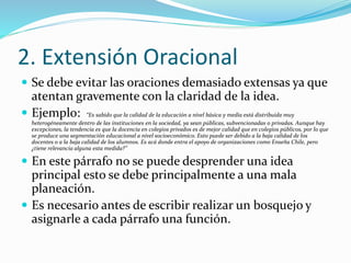 2. Extensión Oracional
 Se debe evitar las oraciones demasiado extensas ya que
atentan gravemente con la claridad de la idea.
 Ejemplo: “Es sabido que la calidad de la educación a nivel básica y media está distribuida muy
heterogéneamente dentro de las instituciones en la sociedad, ya sean públicas, subvencionadas o privadas. Aunque hay
excepciones, la tendencia es que la docencia en colegios privados es de mejor calidad que en colegios públicos, por lo que
se produce una segmentación educacional a nivel socioeconómico. Esto puede ser debido a la baja calidad de los
docentes o a la baja calidad de los alumnos. Es acá donde entra el apoyo de organizaciones como Enseña Chile, pero
¿tiene relevancia alguna esta medida?”
 En este párrafo no se puede desprender una idea
principal esto se debe principalmente a una mala
planeación.
 Es necesario antes de escribir realizar un bosquejo y
asignarle a cada párrafo una función.
 
