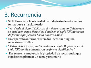 3. Recurrencia
 Se le llama así a la necesidad de todo texto de retomar los
temas que ya ha planteado.
 “Ya desde el siglo II D.C, con el médico romano Galeno que
se producen estos ejercicios, donde en el siglo XIX aumento
de forma significativa hasta nuestros días.”
 En el párrafo anterior existen dos ideas sin ninguna
relación entre ellas.
 “ Estos ejercicios se producen desde el siglo II, pero es en el
siglo XIX donde aumentaron de forma significativa”
 Ese texto si cumple con la propiedad de recurrencia que
consiste en plantear un tema y retomarlo
 