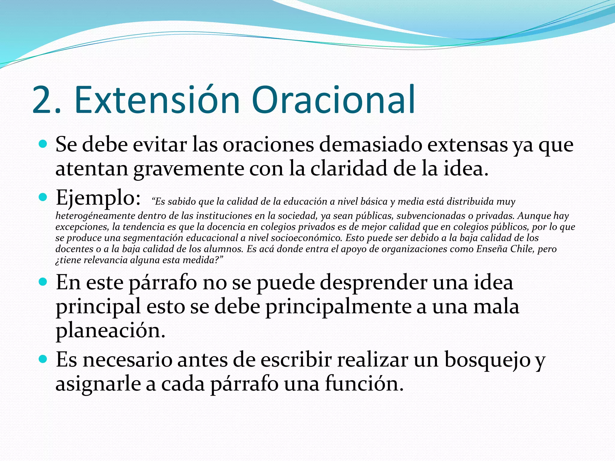2. Extensión Oracional
 Se debe evitar las oraciones demasiado extensas ya que
atentan gravemente con la claridad de la idea.
 Ejemplo: “Es sabido que la calidad de la educación a nivel básica y media está distribuida muy
heterogéneamente dentro de las instituciones en la sociedad, ya sean públicas, subvencionadas o privadas. Aunque hay
excepciones, la tendencia es que la docencia en colegios privados es de mejor calidad que en colegios públicos, por lo que
se produce una segmentación educacional a nivel socioeconómico. Esto puede ser debido a la baja calidad de los
docentes o a la baja calidad de los alumnos. Es acá donde entra el apoyo de organizaciones como Enseña Chile, pero
¿tiene relevancia alguna esta medida?”
 En este párrafo no se puede desprender una idea
principal esto se debe principalmente a una mala
planeación.
 Es necesario antes de escribir realizar un bosquejo y
asignarle a cada párrafo una función.
 