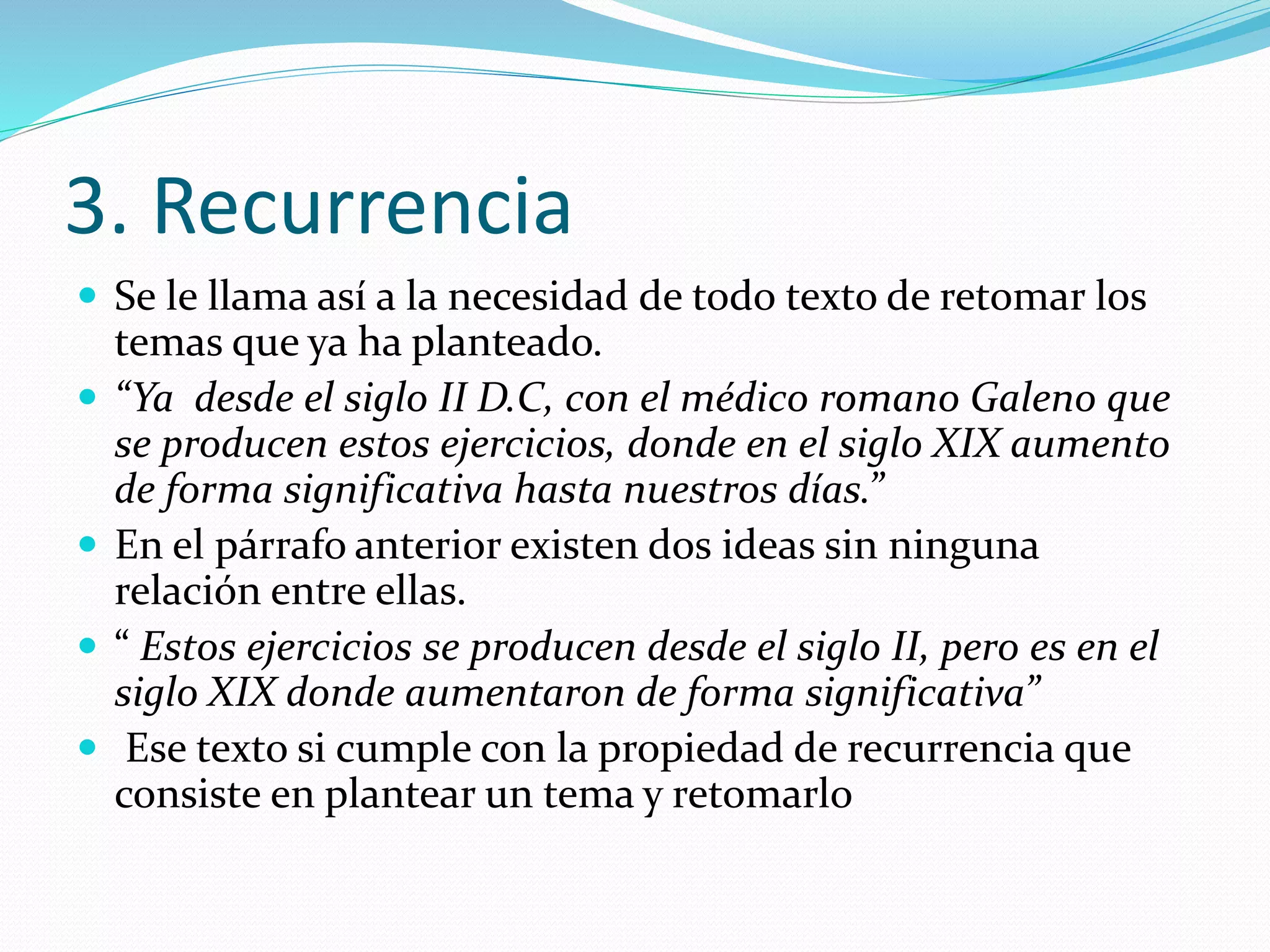 3. Recurrencia
 Se le llama así a la necesidad de todo texto de retomar los
temas que ya ha planteado.
 “Ya desde el siglo II D.C, con el médico romano Galeno que
se producen estos ejercicios, donde en el siglo XIX aumento
de forma significativa hasta nuestros días.”
 En el párrafo anterior existen dos ideas sin ninguna
relación entre ellas.
 “ Estos ejercicios se producen desde el siglo II, pero es en el
siglo XIX donde aumentaron de forma significativa”
 Ese texto si cumple con la propiedad de recurrencia que
consiste en plantear un tema y retomarlo
 