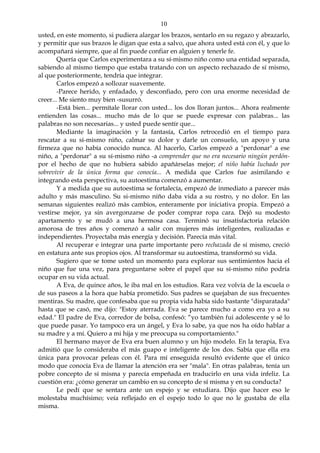 10
usted, en este momento, si pudiera alargar los brazos, sentarlo en su regazo y abrazarlo,
y permitir que sus brazos le digan que esta a salvo, que ahora usted está con él, y que lo
acompañará siempre, que al fin puede confiar en alguien y tenerle fe.
Quería que Carlos experimentara a su sí-mismo niño como una entidad separada,
sabiendo al mismo tiempo que estaba tratando con un aspecto rechazado de sí mismo,
al que posteriormente, tendría que integrar.
Carlos empezó a sollozar suavemente.
-Parece herido, y enfadado, y desconfiado, pero con una enorme necesidad de
creer... Me siento muy bien -susurró.
-Está bien... permítale llorar con usted... los dos lloran juntos... Ahora realmente
entienden las cosas... mucho más de lo que se puede expresar con palabras... las
palabras no son necesarias... y usted puede sentir que...
Mediante la imaginación y la fantasía, Carlos retrocedió en el tiempo para
rescatar a su sí-mismo niño, calmar su dolor y darle un consuelo, un apoyo y una
firmeza que no había conocido nunca. Al hacerlo, Carlos empezó a "perdonar" a ese
niño, a "perdonar" a su sí-mismo niño -a comprender que no era necesario ningún perdón-
por el hecho de que no hubiera sabido apañárselas mejor; el niño había luchado por
sobrevivir de la única forma que conocía... A medida que Carlos fue asimilando e
integrando esta perspectiva, su autoestima comenzó a aumentar.
Y a medida que su autoestima se fortalecía, empezó de inmediato a parecer más
adulto y más masculino. Su si-mismo niño daba vida a su rostro, y no dolor. En las
semanas siguientes realizó más cambios, enteramente por iniciativa propia. Empezó a
vestirse mejor, ya sin avergonzarse de poder comprar ropa cara. Dejó su modesto
apartamento y se mudó a una hermosa casa. Terminó su insatisfactoria relación
amorosa de tres años y comenzó a salir con mujeres más inteligentes, realizadas e
independientes. Proyectaba más energía y decisión. Parecía más vital.
Al recuperar e integrar una parte importante pero rechazada de sí mismo, creció
en estatura ante sus propios ojos. Al transformar su autoestima, transformó su vida.
Sugiero que se tome usted un momento para explorar sus sentimientos hacia el
niño que fue una vez, para preguntarse sobre el papel que su sí-mismo niño podría
ocupar en su vida actual.
A Eva, de quince años, le iba mal en los estudios. Rara vez volvía de la escuela o
de sus paseos a la hora que había prometido. Sus padres se quejaban de sus frecuentes
mentiras. Su madre, que confesaba que su propia vida había sido bastante "disparatada"
hasta que se casó, me dijo: "Estoy aterrada. Eva se parece mucho a como era yo a su
edad." El padre de Eva, corredor de bolsa, confesó: “yo también fui adolescente y sé lo
que puede pasar. Yo tampoco era un ángel, y Eva lo sabe, ya que nos ha oído hablar a
su madre y a mí. Quiero a mi hija y me preocupa su comportamiento."
El hermano mayor de Eva era buen alumno y un hijo modelo. En la terapia, Eva
admitió que lo consideraba el más guapo e inteligente de los dos. Sabía que ella era
única para provocar peleas con él. Para mí enseguida resultó evidente que el único
modo que conocía Eva de llamar la atención era ser "mala". En otras palabras, tenía un
pobre concepto de sí misma y parecía empeñada en traducirlo en una vida infeliz. La
cuestión era: ¿cómo generar un cambio en su concepto de sí misma y en su conducta?
Le pedí que se sentara ante un espejo y se estudiara. Dijo que hacer eso le
molestaba muchísimo; veía reflejado en el espejo todo lo que no le gustaba de ella
misma.
 