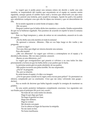 11
Le sugerí que si podía pasar una semana entera sin decirle a nadie una sola
mentira, se sorprendería del cambio que encontraría en el espejo en nuestra sesión
siguiente, aunque quizás el cambio fuera sutil y tuviera que observarlo con ojos muy
agudos. Le pareció una tontería, pero aceptó la consigna. Aparte les pedí a los padres
que admitieran cualquier cosa que ella les dijese esa semana y que no desconfiaran de
ella.
En la sesión siguiente se sentó frente al espejo y dijo:
-Me veo peor.
Después confesó que le había dicho tres mentiras a su madre. Estaba sorprendida
de que no la hubieran regañado. Nos pusimos de acuerdo en repetir la tarea la semana
siguiente.
Esta vez llegó temprano y, antes de entrar en mi consultorio, anunció en la sala
de espera:
-¡No he dicho una sola mentira en toda la semana!
-Se apresuró a mirarse. -Mmmm... Dijo en voz baja; luego se dio vuelta y me
preguntó:
-¿Usted ve algo?.
-Veo una chica que eligió ser sincera durante una semana.
Pero ella insistió:
-¿Me veo diferente? -Le sugerí que volviera a contemplarse en el espejo y lo
decidiera ella misma. -Me veo más contenta -anunció.
-Bueno, es una diferencia, ¿no?.
Le sugerí que averiguáramos qué pasaría si volviera a su casa todos los días
precisamente a la hora en que les había dicho a sus padres que lo haría.
La próxima sesión giró en parte alrededor de sus padres.
-Mis padres tuvieron una pelea terrible. No me sorprendió.
-¿Por ti? -le pregunté.
-No, por su relación.
Se sentó frente al espejo y le dijo a su imagen:
-¿Ves lo que pasa cuando no te cogen como excusa para pelear? -Yo permanecí en
silencio, complacido por su conclusión. -Creo que me estoy volviendo más guapa -
declaró.
Era su modo de decirme que había logrado cumplir la consigna de mantener su
palabra.
En una sesión posterior trabajamos completando oraciones. Los siguientes son
sus finales para el principio Me gusto más cuando...
No trato de ser como todos los demás.
Hago lo que digo que haré.
No hago el gandul en clase.
Hago mis deberes.
Digo la verdad.
Me divierto con papá.
Uso la cabeza en lugar de hacerme la estúpida.
No me meto en líos.
No fumo marihuana.
 