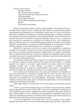12
Me gusto menos cuando...
Me hago la idiota.
Me comporto como una inútil.
Hago un escándalo para llamar la atención.
Como demasiado.
Actúo impulsivamente.
No me callo mis opiniones ante la gente.
Miento.
No cumplo mis promesas.
Durante este período mantuve varías sesiones paralelas con los padres de Eva, y
les alerté sobre el hecho de que, a medida que ella cambiara y mejorara, ellos podrían
experimentar más dificultades en su matrimonio, puesto que Eva ya no les serviría de
distracción. También les advertí que en realidad, podrían llegar a sabotear el progreso
de su hija para no tener que enfrentarse a sus propios problemas como matrimonio. Nos
pusimos de acuerdo en reunirnos a intervalos regulares, junto con Eva y su hermano,
para controlar las respuestas de la familia a los cambios de Eva. Así se satisfaría su
deseo de atención, pero de un modo beneficioso para todos los miembros de la familia.
Habíamos comprometido su sensación de utilidad (además de su sensación de sentirse
querida y empezar a verse atractiva) junto con su sinceridad y su integridad.
Mientras Eva aprendía a vivir de una manera más responsable, su autoestima
aumentó. Se veía mejor. Su deseo de vivir de un modo responsable se hizo más fuerte.
Sus notas en la escuela mejoraron. Comenzó a elegir mejor a sus amigos y actividades.
Ella y su hermano intimaron más. Uno de los resultados del tratamiento de Eva fue que
sus padres vieron que sus propios problemas contribuían a aumentar las dificultades de
Eva, y buscaron consejo profesional.
Eva aprendió a diferenciar entre los rasgos de sus padres que admiraba y los que
no. Comenzó a diferenciar mejor cuáles eran los rasgos que ella imitaba, y a rechazar
aquellos con respecto a los cuales, según percibía, sus propios padres se sentían
culpables. Cuando esto se hizo evidente, sus padres se sintieron aliviados.
Abandonaron parte de la culpa que experimentaban como padres y aprendieron a
apoyar los esfuerzos de su hija para convertirse en una adulta fuerte y responsable.
En la ayuda que se le proporcionó a Eva para que fortaleciera su autoestima, el
paso más importante fue el primero: necesitaba dejar de mentir. No sólo mentía a los
demás sobre sus acciones, sino que se mentía a sí misma con respecto a quién era,
simulando una ineptitud que sus potencialidades desmentían. También hacía falta
trabajar con muchas otras cosas, pero su voluntad de experimentar con la sinceridad fue
esencial para el comienzo del cambio.
¿Hay algún aspecto de la psicología de Eva que pueda ser de importancia para
usted?
Confío en que el lector comprenda que en mi relato de estas historias he omitido
algunos episodios. No es éste un libro sobre el arte de la psicoterapia. Las historias se
han simplificado para destacar claramente los puntos principales que tienen relevancia
para nuestros objetivos. Las he relatado para que podamos comprender mejor que el
sujeto y la entidad que pensamos ser influyen sobre el modo en que actuamos; para que
apreciemos mejor el enorme poder del concepto de sí mismo.
Lo que principalmente nos interesa aquí es lo que nosotros, como adultos,
podemos hacer para elevar el nivel de nuestra autoestima, para aprender a queremos y
 