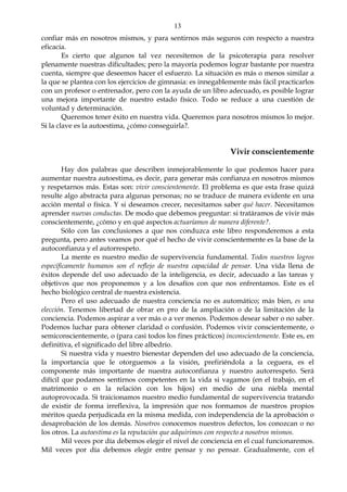 13
confiar más en nosotros mismos, y para sentirnos más seguros con respecto a nuestra
eficacia.
Es cierto que algunos tal vez necesitemos de la psicoterapia para resolver
plenamente nuestras dificultades; pero la mayoría podemos lograr bastante por nuestra
cuenta, siempre que deseemos hacer el esfuerzo. La situación es más o menos similar a
la que se plantea con los ejercicios de gimnasia: es innegablemente más fácil practicarlos
con un profesor o entrenador, pero con la ayuda de un libro adecuado, es posible lograr
una mejora importante de nuestro estado físico. Todo se reduce a una cuestión de
voluntad y determinación.
Queremos tener éxito en nuestra vida. Queremos para nosotros mismos lo mejor.
Si la clave es la autoestima, ¿cómo conseguirla?.
Vivir conscientemente
Hay dos palabras que describen inmejorablemente lo que podemos hacer para
aumentar nuestra autoestima, es decir, para generar más confianza en nosotros mismos
y respetarnos más. Estas son: vivir conscientemente. El problema es que esta frase quizá
resulte algo abstracta para algunas personas; no se traduce de manera evidente en una
acción mental o física. Y si deseamos crecer, necesitamos saber qué hacer. Necesitamos
aprender nuevas conductas. De modo que debemos preguntar: si tratáramos de vivir más
conscientemente, ¿cómo y en qué aspectos actuaríamos de manera diferente?.
Sólo con las conclusiones a que nos conduzca este libro responderemos a esta
pregunta, pero antes veamos por qué el hecho de vivir conscientemente es la base de la
autoconfianza y el autorrespeto.
La mente es nuestro medio de supervivencia fundamental. Todos nuestros logros
específicamente humanos son el reflejo de nuestra capacidad de pensar. Una vida llena de
éxitos depende del uso adecuado de la inteligencia, es decir, adecuado a las tareas y
objetivos que nos proponemos y a los desafíos con que nos enfrentamos. Este es el
hecho biológico central de nuestra existencia.
Pero el uso adecuado de nuestra conciencia no es automático; más bien, es una
elección. Tenemos libertad de obrar en pro de la ampliación o de la limitación de la
conciencia. Podemos aspirar a ver más o a ver menos. Podemos desear saber o no saber.
Podemos luchar para obtener claridad o confusión. Podemos vivir conscientemente, o
semiconscientemente, o (para casi todos los fines prácticos) inconscientemente. Este es, en
definitiva, el significado del libre albedrío.
Si nuestra vida y nuestro bienestar dependen del uso adecuado de la conciencia,
la importancia que le otorguemos a la visión, prefiriéndola a la ceguera, es el
componente más importante de nuestra autoconfianza y nuestro autorrespeto. Será
difícil que podamos sentirnos competentes en la vida si vagamos (en el trabajo, en el
matrimonio o en la relación con los hijos) en medio de una niebla mental
autoprovocada. Si traicionamos nuestro medio fundamental de supervivencia tratando
de existir de forma irreflexiva, la impresión que nos formamos de nuestros propios
méritos queda perjudicada en la misma medida, con independencia de la aprobación o
desaprobación de los demás. Nosotros conocemos nuestros defectos, los conozcan o no
los otros. La autoestima es la reputación que adquirimos con respecto a nosotros mismos.
Mil veces por día debemos elegir el nivel de conciencia en el cual funcionaremos.
Mil veces por día debemos elegir entre pensar y no pensar. Gradualmente, con el
 