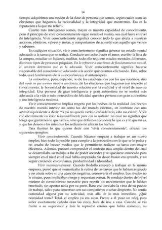 14
tiempo, adquirimos una noción de la clase de persona que somos, según cuáles sean las
elecciones que hagamos, la racionalidad y la integridad que mostremos. Esa es la
reputación a la que me refiero.
Cuanto más inteligentes somos, mayor es nuestra capacidad de conocimiento,
pero el principio de vivir conscientemente sigue siendo el mismo, sea cual fuere el nivel
de inteligencia. Vivir conscientemente significa conocer todo lo que afecta a nuestras
acciones, objetivos, valores y metas, y comportarnos de acuerdo con aquello que vemos
y sabemos.
En cualquier situación, vivir conscientemente significa generar un estado mental
adecuado a la tarea que se realiza. Conducir un coche, hacer el amor, escribir la lista de
la compra, estudiar un balance, meditar, todo ello requiere estados mentales diferentes,
distintos tipos de procesos psíquicos. En lo referente a cuestiones de funcionamiento mental,
el contexto determina qué es lo adecuado. Vivir conscientemente significa hacerse
responsable del conocimiento adecuado a la acción que estamos efectuando. Esto, sobre
todo, es el fundamento de la autoconfianza y el autorrespeto.
La autoestima, pues, depende, no de las características con las que nacemos, sino
del modo en que usemos nuestra conciencia, de las elecciones que hagamos con respecto al
conocimiento, la honestidad de nuestra relación con la realidad y el nivel de nuestra
integridad. Una persona de gran inteligencia y gran autoestima no se sentirá más
adecuada a la vida o más merecedora de felicidad que otra persona con gran autoestima
y una inteligencia modesta.
Vivir conscientemente implica respeto por los hechos de la realidad -los hechos
de nuestro mundo interior así como los del mundo exterior-, en contraste con una
actitud equivalente a decir: "Si yo no quiero verlo o considerarlo, esto no existe". Vivir
conscientemente es vivir responsablemente para con la realidad. Lo cual no significa que
tenga que gustarnos lo que vemos, sino que debemos reconocer lo que es y lo que no es,
y que los deseos o los miedos o los rechazos no alteran los hechos.
Para ilustrar lo que quiero decir con "vivir conscientemente", ofrezco los
siguientes ejemplos:
Vivir conscientemente. Cuando Nicanor empezó a trabajar en un nuevo
empleo, hizo todo lo posible para cumplir a la perfección con lo que se le pedía y
no cesaba de buscar medios que le permitieran realizar su tarea con mayor
eficiencia. Además, procuró comprender el contexto más amplio dentro del cual
se desarrollaba su trabajo, a fin de poder ascender y no quedarse estancado para
siempre en el nivel en el cual había empezado. Su deseo básico era aprender, y así
seguir creciendo en confianza, productividad e idoneidad.
Vivir inconscientemente. Cuando Rodolfo empezó a trabajar en la misma
empresa, pensó que si memorizaba la rutina de las tareas que le habían asignado
y no atraía sobre si una atención negativa, conservaría el empleo. Los desafíos no
le atraían, pues implicaban riesgo y requerían pensar. Se condujo dentro del nivel
mínimo de conocimiento necesario para repetir los movimientos que le habían
enseñado, sin aportar nada por su parte. Rara vez desviaba la vista de su puesto
de trabajo, salvo para conversar con sus compañeros o soñar despierto. No sentía
curiosidad alguna por su actividad, más allá de lo más inmediato. ¿Qué
necesidad tenía? Total, el empleo ya era suyo. Frente a él puso un reloj, para
saber exactamente cuándo eran las cinco, hora de irse a casa. Cuando se vio
frente a su supervisor y éste le reprochó errores que había cometido, su
 