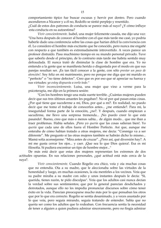 15
comportamiento típico fue buscar excusas y hervir por dentro. Pero cuando
ascendieron a Nicanor y a él no, Rodolfo se sintió perplejo y resentido.
¿Cuál de estos dos patrones de conducta se parece más al suyo? ¿Y cómo influye
esta conducta en su autoestima?
Vivir conscientemente. Isabel, una mujer felizmente casada, me dijo una vez:
"Una hora después de conocer al hombre con el que más tarde me casé, yo podría
haberle dado una conferencia sobre las cosas que harían difícil la convivencia con
él. Lo considero el hombre más excitante que he conocido, pero nunca me engañé
con respecto a que también es extremadamente introvertido. A veces parece un
profesor distraído. Pasa muchísimo tiempo en su mundo personal privado. Tuve
que saberlo desde el principio, de lo contrario más tarde me habría sentido muy
defraudada. El nunca trató de disimular la clase de hombre que era. Yo no
entiendo a la gente que se manifiesta herida o disgustada por el modo en que sus
parejas resultan ser. ¡Es tan fácil conocer a la gente, con sólo prestar un poco de
atención!. Soy feliz en mi matrimonio, pero no porque me diga que mi marido es
“perfecto” o “no tiene defectos”. Creo que es por eso que sé apreciar su fuerza y
sus virtudes: yo estoy dispuesta a verlo todo."
Vivir inconscientemente. Luisa, una mujer que vino a verme para la
psicoterapia, me dijo en la primera sesión:
"Con los hombres tengo una mala suerte terrible. ¿Cuántas mujeres pueden
decir que sus tres últimos amantes les pegaban?. No sé por qué pasan estas cosas.
¿Por qué tiene que sucederme a mí, Dios, por qué a mí?. En realidad, no puedo
decir que me tomo el trabajo de conocerlos antes... ¿me entiende?. Para mí, la
inseguridad forma parte de la emoción, ¿no?. Y después, cuando empiezan a
sacudirme, me llevo una sorpresa tremenda... ¡No puedo creer lo que está
pasando!. Bueno, creo que más o menos sabía... de algún modo... que me iban a
traer problemas. Había señales. ¡Pero yo quería que las cosas salieran bien!. Yo
quería que cada uno de ellos fuera el Hombre Perfecto. Así que, aunque me
enteraba de cómo habían tratado a otras mujeres, me decía: “Conmigo va a ser
diferente”. Me pregunto si las otras mujeres también se habrán dicho lo mismo...
Mamá solía aconsejarme: “Mira antes de cruzar”. ¿Pero así, qué diversión hay?. A
mí me gusta cerrar los ojos... y caer. ¡Que sea lo que Dios quiera!. Esa es mi
filosofía. Si pudiera encontrar un tipo de hombre mejor..."
De más está decir que estas dos mujeres representan los extremos de dos
actitudes opuestas. En sus relaciones personales, ¿qué actitud está más cerca de la
suya?.
Vivir conscientemente. Cuando Rogelio era chico, veía y oía muchas cosas
que no entendía. Oía a su madre, que le aleccionaba sobre las virtudes de la
honestidad y luego, en muchas ocasiones, la oía mentirles a los vecinos. Veía que
su padre miraba a su madre con odio y unos instantes después le decía: "Sí,
querida, tienes razón, te pido disculpas". Veía que los adultos casi nunca decían
la verdad sobre sus sentimientos; que por lo general parecían desdichados y
derrotados, aunque ello no les impedía pronunciar discursos sobre cómo tener
éxito en la vida. Parecían preocuparse mucho más por lo que pensaban los otros
que por lo que era correcto. Rogelio se sentía desanimado, y a veces asustado por
lo que veía, pero seguía mirando, seguía tratando de entender. Sabía que no
quería ser como los adultos que lo rodeaban. Con frecuencia sentía la necesidad
de tener a alguien a quien pudiera admirar sinceramente, pero no fingía admirar
 