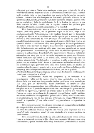 16
a la gente que conocía. Tenía impaciencia por crecer, para poder salir de allí y
encontrar un camino mejor que el que le ofrecían los adultos que veía. Mientras
tanto, se decía, nada era más importante que mantener la claridad de su propio
criterio... y no rendirse a la desesperanza. Lastimado, golpeado, alienado de los
que lo rodeaban, resistió, perseveró, y al crecer descubrió amigos a quienes podía
querer y admirar, y halló las posibilidades de llevar la clase de vida con la que
había soñado de niño, cuando aún ni siquiera conocía las palabras para
designarla. De adulto, encontró esas palabras... y la realidad.
Vivir inconscientemente. Marcos vivía en un mundo parecidísimo al de
Rogelio, pero muy pronto, en las primeras etapas de su vida, llegó a una
conclusión diferente. Nebulosamente y sin palabras, decidió que ver demasiado
es peligroso. Quería ser aceptado en su medio, quería que lo amaran y eso le
parecía lo más importante de todo. De modo que simulaba no darse cuenta
cuando los adultos mentían o se comportaban de manera hipócrita o cruel, y así
aprendió a imitar la conducta de ellos, hasta que llegó un día en el que le resultó
tan natural como respirar. Al llegar a la adolescencia se preguntaba qué había
sido del entusiasmo que sentía de niño, pero enseguida apartaba de su mente
tales pensamientos. Cuando tenía ya veinte años, su padre le dijo un día: "¿Tú
crees que la vida es tratar de ser feliz?". Por aquel entonces Marcos se hallaba tan
confundido que sabía que no era necesario responder; su padre, sencillamente,
estaba afirmando algo obvio. A los treinta años, tomando una copa con sus
amigos, Marcos decía: "Os diré cuál es el secreto de la vida: seguir adelante y no
pensar. Así, no se siente dolor". Todos le consideraban un hombre normal, salvo
sus asombrados hijos, que veían cierto vacío en su mirada. Pero a los adultos les
parecía un hombre como cualquier otro, y eso era lo que Marcos había querido
siempre; y para conseguirlo habría vendido su alma, que fue lo que hizo.
¿Puede usted relacionar la psicología de uno de estos dos hombres con la suya? Si
es así, ¿qué es lo que eso le aclara?.
Vivir conscientemente. Adela era bioquímica y se dedicaba a la
investigación. Había escrito varios ensayos muy respetados, en los que
desarrollaba una teoría que iba ganando muchos partidarios entre sus colegas.
Más tarde, por un desconocido diario australiano, se enteró de unos
descubrimientos experimentales que, si llegaban a verificarse, invalidarían por
completo su teoría. Repitió los experimentos descritos, comprobó que en verdad
su teoría era equivocada, y publicó un artículo dando a conocer esos resultados.
Cuando un colega menos honesto, le preguntó por qué había elegido rectificar
basándose en el titular de un periódico que no conocía nadie, Adela lo miró como
si no entendiera, lo cual no hizo más que enfurecer a su colega. "Me interesa la
verdad", le respondió. "¿Y qué es la verdad?" preguntó el otro, encogiéndose de
hombros.
Vivir inconscientemente. En este caso, consistiría en compartir la mentalidad
del colega de Adela, sea cual fuere la profesión de uno.
De estas dos actitudes opuestas respecto a la verdad, ¿cuál se parece más a la
suya? ¿Y cuán coherente es usted? ¿Y cómo afecta ello a la imagen que tiene de
usted mismo?.
Vivir conscientemente. En medio de una acalorada discusión con su esposa,
Horacio se detuvo de pronto y le dijo: "¡Espera un momento! Me parece que estoy
a la defensiva, que en realidad no te estoy escuchando. ¿Podríamos dar marcha
 
