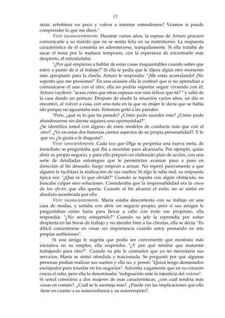 17
atrás, rebobinar un poco y volver a intentar entendernos? Veamos si puedo
comprender lo que me dices."
Vivir inconscientemente. Durante varios años, la esposa de Arturo procuró
comunicarle a su marido que no se sentía feliz en su matrimonio. La respuesta
característica de él consistía en adormecerse, tranquilamente. Si ella trataba de
sacar el tema por la mañana temprano, con la esperanza de encontrarlo más
despierto, él refunfuñaba:
"¿Por qué empiezas a hablar de estas cosas inaguantables cuando sabes que
estoy a punto de ir al trabajo?" Si ella le pedía que le dijera algún otro momento
más apropiado para la charla, Arturo le respondía: "¡Me estás acorralando! ¡No
soporto que me presiones!" En una ocasión ella le confesó que si no aprendían a
comunicarse el uno con el otro, ella no podría soportar seguir viviendo con él;
Arturo vociferó: "acaso crees que otras esposas son más felices que tú? " y salió de
la casa dando un portazo. Después de eludir la situación varios años, un día se
encontró, al volver a casa, con una nota en la que su mujer le decía que se había
ido porque no aguantaba más. Entonces gritó a las paredes:
"Pero, ¿qué es lo que ha pasado? ¿Cómo pudo suceder esto? ¿Cómo pudo
abandonarme sin darme siquiera una oportunidad?".
¿Se identifica usted con alguno de estos modelos de conducta más que con el
otro?. ¿Ve en estas dos historias ciertos aspectos de su propia personalidad?. Y lo
que ve, ¿le gusta o le disgusta?.
Vivir conscientemente. Cada vez que Olga se proponía una nueva meta, de
inmediato se preguntaba qué iba a necesitar para alcanzarla. Por ejemplo, quiso
abrir su propio negocio, y para ello preparó un elaborado plan de acción, con una
serie de detalladas estrategias que le permitirían avanzar paso a paso en
dirección al fin deseado; luego empezó a actuar. No esperó pasivamente a que
alguien le facilitara la realización de sus sueños. Si algo le salía mal, su respuesta
típica era: "¿Qué es lo que olvidé?" Cuando se topaba con algún obstáculo, no
buscaba culpas sino soluciones. Consideraba que la responsabilidad era la causa
de los efectos que ella quería. Cuando al fin alcanzó el éxito, no se sintió en
absoluto asombrada por ello.
Vivir inconscientemente. María estaba descontenta con su trabajo en una
casa de modas, y soñaba con abrir un negocio propio; pero si sus amigos le
preguntaban cómo haría para llevar a cabo con éxito ese propósito, ella
respondía: "¿No sería estupendo?" Cuando su jefe la reprendía por soñar
despierta en las horas de trabajo y no atender bien a las clientas, ella se decía: "Es
difícil concentrarse en cosas sin importancia cuando estoy pensando en mis
propias ambiciones".
Si una amiga le sugería que podía ser conveniente que mostrara más
iniciativa en su empleo, ella respondía: "¿Y por qué tendría que matarme
trabajando para otro?". Cuando su jefe le comunicó que ya no necesitaría sus
servicios, María se sintió ofendida y traicionada. Se preguntó por qué algunas
personas podían realizar sus sueños y ella no, y pensó: "Quizá tengo demasiados
escrúpulos para triunfar en los negocios". Advertía vagamente que en su corazón
crecía el odio, pero ella lo denominaba "indignación ante la injusticia del sistema".
Si usted conociera a dos mujeres de esas características, ¿con cuál tendría más
cosas en común?. ¿Cuál se le asemeja más?. ¿Puede ver las implicaciones que ello
tiene en cuanto a su autoconfianza y su autorrespeto?.
 