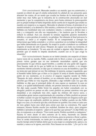 18
Vivir conscientemente. Mercedes amaba a su marido, que era constructor, y
cuando se enteró de que él estaba reduciendo la calidad de sus proyectos para
abaratar los costos, de un modo que rozaba los límites de lo inescrupuloso, se
sintió muy mal. Sabía que la industria de la construcción atravesaba un mal
momento y que la competencia era feroz; pero hasta entonces la preocupación
por su propio trabajo le había impedido darse cuenta de lo inquieto que estaba su
marido con respecto a su negocio. Mercedes le planteó el tema; al principio él se
mostró irritado y a la defensiva. Ella insistió, y entonces él vio que su esposa no le
hablaba con hostilidad sino con verdadero interés, y comenzó a abrirse más y
más y a compartir con ella sus inquietudes y los motivos que lo llevaban a
reducir la calidad. Aun así, durante la semana siguiente pasaron momentos
difíciles; a veces perdían el control y se gritaban. No obstante al final privaron la
sensatez, el amor y el respeto mutuo. Él se comprometió a corregir las
infracciones que había cometido y a volver a practicar en su trabajo la integridad
que había demostrado en el pasado. Su mujer le ayudó a fortalecer su confianza
respecto al modo de salir airoso. Después de capear con éxito esa tormenta, el
matrimonio se fortaleció. "Si uno ama de verdad a alguien -dijo Mercedes-, no
permite que el miedo le impida desafiarlo, cuando eso es lo que exige la
situación."
Vivir inconscientemente. Susana no se sintió cómoda con respecto al futuro
nuevo socio de su marido, Pablo, cuando éste lo llevó a cenar a su casa. Pablo
poseía varios garajes que en ese momento necesitaban capital, que era
precisamente lo que ofrecía aquel hombre, a cambio de una parte del negocio.
Para Susana, nada de lo que se habló en la mesa tenía sentido, y en ningún
momento intentó aclararlo; se dijo que el comercio es cosa de hombres y que ella
no tenía por qué pensar en eso. Sin embargo, le parecía, aunque vagamente, que
el hombre había dicho que si bien en los papeles él sería el dueño mayoritario a
partir de ese momento, en la práctica el negocio seguiría siendo de Pablo.
"Después de todo -afirmó el hombre, yo no entiendo nada de garajes." Susana
advirtió que Pablo se veía inquieto, distraído y algo irritable cada vez que ella
hablaba; se dijo que el principal deber de una esposa es mantener la casa en
orden, y se quedó debidamente callada, sin prestar atención al resto de la charla.
No dijo nada cuando Pablo firmó los papeles sin haber consultado con su
abogado; prefirió no pensar en ello, como prefirió no pensar mientras veía que
despedían a un empleado tras otro, según las órdenes del nuevo socio, y
contrataban gente menos experimentada sin consultar a Pablo; prefirió no pensar
ni hablar cuando vio que los ingresos de Pablo disminuían sin ninguna razón que
él fuera capaz de explicarle; prefirió no pensar ni hablar cuando un día Pablo
llegó a su casa y le anunció que iba a declararse en quiebra. Era como si cada uno
de esos golpes fuera una señal para cerrar aun más su conciencia. Por aquel
entonces, Susana lloraba mucho (en realidad, lloraban los dos)-, pero ninguno
hablaba o pensaba al respecto. "¿Qué es lo que hay que pensar?", le dijo Pablo un
día, en respuesta a su silencio. "Tuve mala suerte. Podría sucederle a cualquiera."
Susana lo miró desde el otro extremo de la mesa, haciendo un intento
desesperado de mantener su mente en la bruma, para no ponerse a llorar a gritos.
Pero se sentía traicionada, no tanto por su marido como por sus padres, que
mucho tiempo atrás le habían dicho que si una mujer es complaciente, apoya a su
marido y nunca se le opone, será feliz. Pero Susana no era feliz. "¿Por qué la vida
 