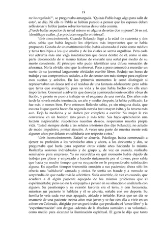 19
me ha engañado?", se preguntaba amargada. "Quizás Pablo haga algo para salir de
esto", se dijo. Ni ella ni Pablo se habían parado a pensar que los esposos deben
reflexionar y hablar juntos sobre los temas de su vida común.
¿Puede hallar aspectos de usted mismo en alguna de estas dos mujeres?. Si es así,
identifique cuáles. ¿Le producen orgullo o tristeza?.
Vivir conscientemente. Cuando Rolando llegó a la edad de cuarenta y dos
años, sabía que había logrado los objetivos más importantes que se había
propuesto. Gozaba de un matrimonio feliz, había alcanzado el éxito como médico
y tenía tres hijos a los que amaba y de los cuales se sentía orgulloso. Pero cada
vez advertía más una vaga insatisfacción que crecía dentro de él, como si una
parte desconocida de sí mismo tratase de enviarle una señal por medio de su
mente consciente. Al principio sólo pudo identificar una difusa sensación de
añoranza. No la olvidó, sino que la observó. Poco a poco comenzó a recordar un
sueño de su juventud largamente olvidado: escribir libros. Redujo sus horas de
trabajo y sus compromisos sociales, a fin de contar con más tiempo para explorar
esos sueños y anhelos. En los primeros momentos le costó distinguir si
representaban un deseo real o el residuo de una fantasía adolescente: pero sabía
que tenía que averiguarlo, pues su vida y lo que había hecho con ella eran
importantes. Comenzó a advertir que deseaba apasionadamente escribir obras de
ficción, y pronto se puso a trabajar en el esquema de una novela. Dos años más
tarde la novela estaba terminada; un año y medio después, la había publicado. Le
fue más o menos bien. Pero entonces Rolando sabía, ya sin ninguna duda, que
eso era lo que quería hacer. Su segunda novela tuvo mayor éxito, y la tercera más
aun. Dejó la medicina y se dedicó por completo a escribir. Su mujer le vio
convenirse en un hombre más joven y más feliz. Sus hijos aprendieron una
lección inapreciable: respetemos nuestros deseos, respetemos nuestra propia
vida. "Estad siempre alerta a las señales interiores (les dijo Rolando), no actuéis
de modo impulsivo, prestad atención. A veces una parte de nuestra mente está
algunos años por delante en sabiduría con respecto a otra."
Vivir inconscientemente. Rafael se aburría. Psicólogo, había comenzado a
ejercer su profesión a los veintiocho años y ahora, a los cincuenta y dos, se
preguntaba qué haría para soportar otros veinte años haciendo lo mismo.
Realizaba sesiones individuales y de grupo y, de vez en cuando, realizaba
seminarios para empresas. Ya no recordaba en qué momento había dejado de
trabajar por placer y empezado a hacerlo únicamente por el dinero, pero sabía
que hacia ya mucho tiempo que su ocupación no le proporcionaba satisfacción
alguna. En aquellos tiempos transmitía emoción a sus pacientes; ahora sólo les
ofrecía una "sabiduría" cansada y cínica. Se sentía un fraude y a menudo se
sorprendía de que nadie más lo advirtiera. Solía ocurrirle, de vez en cuando, que
acudiera a él algún paciente aquejado de los mismos problemas que él
experimentaba; pero eso no le empujaba a pensar en su situación o analizarla con
alguien. Su pasatiempo y su evasión favorita era el tenis, y con frecuencia,
mientras un paciente le hablaba y él se aburría, soñaba con ese deporte. Su
familia lo veía cada vez más apagado, aislado e irritable. Hasta que un día se
enamoró de una paciente treinta años más joven y se fue con ella a vivir en un
ashram en Colorado, dirigido por un gurú indio que predicaba el "amor libre" y la
"experimentación" con drogas -además de la absoluta sumisión a su voluntad-,
como medio para alcanzar la iluminación espiritual. El gurú le dijo que tanto
 