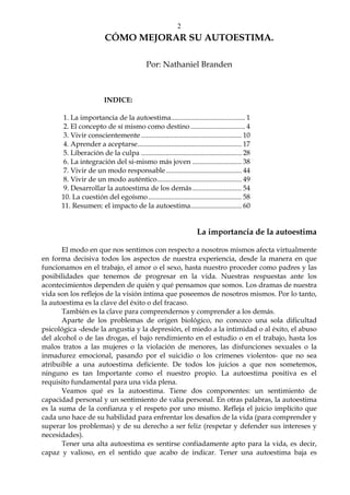 2
CÓMO MEJORAR SU AUTOESTIMA.
Por: Nathaniel Branden
INDICE:
1. La importancia de la autoestima.......................................... 1
2. El concepto de sí mismo como destino............................... 4
3. Vivir conscientemente......................................................... 10
4. Aprender a aceptarse........................................................... 17
5. Liberación de la culpa ......................................................... 28
6. La integración del si-mismo más joven ............................ 38
7. Vivir de un modo responsable........................................... 44
8. Vivir de un modo auténtico................................................ 49
9. Desarrollar la autoestima de los demás............................ 54
10. La cuestión del egoísmo..................................................... 58
11. Resumen: el impacto de la autoestima............................. 60
La importancia de la autoestima
El modo en que nos sentimos con respecto a nosotros mismos afecta virtualmente
en forma decisiva todos los aspectos de nuestra experiencia, desde la manera en que
funcionamos en el trabajo, el amor o el sexo, hasta nuestro proceder como padres y las
posibilidades que tenemos de progresar en la vida. Nuestras respuestas ante los
acontecimientos dependen de quién y qué pensamos que somos. Los dramas de nuestra
vida son los reflejos de la visión íntima que poseemos de nosotros mismos. Por lo tanto,
la autoestima es la clave del éxito o del fracaso.
También es la clave para comprendernos y comprender a los demás.
Aparte de los problemas de origen biológico, no conozco una sola dificultad
psicológica -desde la angustia y la depresión, el miedo a la intimidad o al éxito, el abuso
del alcohol o de las drogas, el bajo rendimiento en el estudio o en el trabajo, hasta los
malos tratos a las mujeres o la violación de menores, las disfunciones sexuales o la
inmadurez emocional, pasando por el suicidio o los crímenes violentos- que no sea
atribuible a una autoestima deficiente. De todos los juicios a que nos sometemos,
ninguno es tan Importante como el nuestro propio. La autoestima positiva es el
requisito fundamental para una vida plena.
Veamos qué es la autoestima. Tiene dos componentes: un sentimiento de
capacidad personal y un sentimiento de valía personal. En otras palabras, la autoestima
es la suma de la confianza y el respeto por uno mismo. Refleja el juicio implícito que
cada uno hace de su habilidad para enfrentar los desafíos de la vida (para comprender y
superar los problemas) y de su derecho a ser feliz (respetar y defender sus intereses y
necesidades).
Tener una alta autoestima es sentirse confiadamente apto para la vida, es decir,
capaz y valioso, en el sentido que acabo de indicar. Tener una autoestima baja es
 