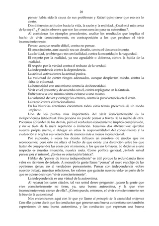 20
pensar había sido la causa de sus problemas y Rafael quiso creer que eso era lo
cierto.
Dos diferentes actitudes hacia la vida, la razón y la realidad. ¿Cuál está más cerca
de la suya?. ¿Y cuáles observa que son las consecuencias para su autoestima?.
Al considerar los ejemplos precedentes, analice los resultados que implica el
hecho de vivir conscientemente, en contraposición a los que produce el vivir
inconscientemente:
Pensar, aunque resulte difícil, contra no pensar.
El conocimiento, aun cuando sea un desafío, contra el desconocimiento.
La claridad, se obtenga o no con facilidad, contra la oscuridad o la vaguedad.
El respeto por la realidad, ya sea agradable o dolorosa, contra la huida de la
realidad.
El respeto por la verdad contra el rechazo de la verdad.
La independencia contra la dependencia.
La actitud activa contra la actitud pasiva.
La voluntad de correr riesgos adecuados, aunque despierten miedo, contra la
falta de voluntad.
La honestidad con uno mismo contra la deshonestidad.
Vivir en el presente y de acuerdo con él, contra replegarse en la fantasía.
Enfrentarse a uno mismo contra evitarse a uno mismo.
La voluntad de ver y corregir los errores, contra la perseverancia en el error.
La razón contra el irracionalismo.
En las historias anteriores encontrará todos estos temas presentes de un modo
implícito.
Uno de los puntos más importantes del vivir conscientemente es la
independencia intelectual. Una persona no puede pensar a través de la mente de otra.
Podemos aprender de los demás, pero el verdadero conocimiento implica comprensión,
y no se trata de la mera repetición o imitación. Tenemos dos alternativas: ejercitar
nuestra propia mente, o delegar en otros la responsabilidad del conocimiento y la
evaluación y aceptar sus veredictos de manera más o menos incondicional.
Por supuesto, a veces los demás influyen en nosotros de modos que no
reconocemos; pero esto no altera el hecho de que existe una distinción entre los que
tratan de comprender las cosas por sí mismos, y los que no lo hacen. Lo decisivo a este
respecto es nuestra intención, nuestra meta. Como política general, ¿intenta usted
pensar por sí mismo?. ¿Es ésa su orientación básica?.
Hablar de "pensar de forma independiente" es útil porque la redundancia tiene
valor en términos de énfasis. A menudo la gente llama "pensar" al mero reciclaje de las
opiniones ajenas, no al verdadero pensamiento. Pensar con independencia -sobre
nuestro trabajo, nuestras relaciones, los valores que guiarán nuestra vida- es parte de lo
que se quiere decir con "vivir conscientemente".
La independencia es una virtud de la autoestima.
Al repasar los casos citados, tal vez usted desee preguntar: ¿acaso la gente que
vive conscientemente no tiene, ya, una buena autoestima, y la que vive
inconscientemente carece de ella?. ¿Cómo puede, entonces, el vivir conscientemente ser
la base de la autoestima?
Nos encontramos aquí con lo que yo llamo el principio de la causalidad recíproca
Con ello quiero decir que las conductas que generan una buena autoestima son también
expresiones de una buena autoestima, y las conductas que expresan una buena
 