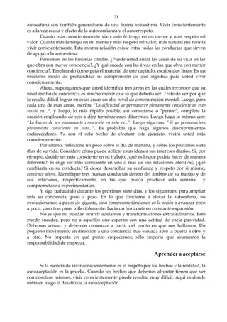 21
autoestima son también generadoras de una buena autoestima. Vivir conscientemente
es a la vez causa y efecto de la autoconfianza y el autorrespeto.
Cuanto más conscientemente vivo, más fe tengo en mi mente y más respeto mi
valor. Cuanta más fe tengo en mi mente y más respeto mi valor, más natural me resulta
vivir conscientemente. Esta misma relación existe entre todas las conductas que sirven
de apoyo a la autoestima.
Pensemos en las historias citadas. ¿Puede usted aislar las áreas de su vida en las
que obra con mayor conciencia?. ¿Y qué sucede con las áreas en las que obra con menor
conciencia?. Empleando como guía el material de este capítulo, escriba dos listas. Es un
excelente modo de profundizar su comprensión de qué significa para usted vivir
conscientemente.
Ahora, supongamos que usted identifica tres áreas en las cuales reconoce que su
nivel medio de conciencia es mucho menor que lo que debería ser. Trate de ver por qué
le resulta difícil lograr en estas áreas un alto nivel de concentración mental. Luego, para
cada una de esas áreas, escriba: "La dificultad de permanecer plenamente consciente en esto
reside en...", y luego, lo más rápido posible, sin censurarse o "pensar", complete la
oración empleando de seis a diez terminaciones diferentes. Luego haga lo mismo con:
"Lo bueno de ser plenamente consciente en esto es..."; luego siga con: "Si yo permaneciera
plenamente consciente en esto...". Es probable que haga algunos descubrimientos
esclarecedores. Ya con el solo hecho de efectuar este ejercicio, vivirá usted más
conscientemente.
Por último, reflexione un poco sobre el día de mañana, y sobre los próximos siete
días de su vida. Considere cómo puede aplicar estas ideas a sus intereses diarios. Si, por
ejemplo, decide ser más consciente en su trabajo, ¿qué es lo que podría hacer de manera
diferente?. Si elige ser más consciente en una o más de sus relaciones afectivas, ¿qué
cambiaría en su conducta? Si desea desarrollar su confianza y respeto por si mismo,
comience ahora. Identifique tres nuevas conductas dentro del ámbito de su trabajo y de
sus relaciones, respectivamente, en las que pueda practicar esta semana... y
comprométase a experimentarlas.
Y siga trabajando durante los próximos siete días, y los siguientes, para ampliar
más su conciencia, paso a paso. En lo que concierne a elevar la autoestima, no
evolucionamos a pasos de gigante, sino comprometiéndonos en la acción a avanzar poco
a poco, paso tras paso, inflexiblemente, hacia un horizonte en constante expansión.
No es que no puedan ocurrir adelantos y transformaciones extraordinarios. Esto
puede suceder, pero no a aquellos que esperan con una actitud de vacía pasividad.
Debemos actuar, y debemos comenzar a partir del punto en que nos hallamos. Un
pequeño movimiento en dirección a una conciencia más elevada abre la puerta a otro, y
a otro. No Importa en qué punto empecemos; sólo importa que asumamos la
responsabilidad de empezar.
Aprender a aceptarse
Si la esencia de vivir conscientemente es el respeto por los hechos y la realidad, la
autoaceptación es la prueba. Cuando los hechos que debemos afrontar tienen que ver
con nosotros mismos, vivir conscientemente puede resultar muy difícil. Aquí es donde
entra en juego el desafío de la autoaceptación.
 