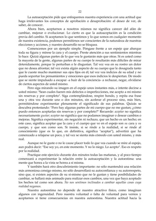 22
La autoaceptación pide que enfoquemos nuestra experiencia con una actitud que
haga irrelevantes los conceptos de aprobación o desaprobación: el deseo de ver, de
saber, de conocer.
Ahora bien, aceptarnos a nosotros mismos no significa carecer del afán de
cambiar, mejorar o evolucionar. Lo cierto es que la autoaceptación es la condición
previa del cambio. Si aceptamos lo que sentimos y lo que somos en cualquier momento
de nuestra existencia, podemos permitirnos ser conscientes de la naturaleza de nuestras
elecciones y acciones, y nuestro desarrollo no se bloquea.
Comencemos por un ejemplo simple. Póngase frente a un espejo que abarque
toda su figura y mírese la cara y el cuerpo. Preste atención a sus sentimientos mientras
lo hace. Quizá algunas partes de lo que vea le gustarán más que otras. Si es usted como
la mayoría de la gente, algunas partes de su cuerpo le resultarán más difíciles de mirar
detenidamente, porque lo perturban o le disgustan. Tal vez vea en su rostro un dolor
que no desea afrontar; tal vez exista algún aspecto de su cuerpo que le desagrada tanto
que le cueste mucho mantener sus ojos fijos en él; tal vez vea indicios de su edad y no
pueda soportar los pensamientos y emociones que esos indicios le despiertan. De modo
que se siente impulsado a escapar -a huir de la conciencia- a rechazar, negar, olvidarse
de ciertos aspectos de usted mismo.
Pero siga mirando su imagen en el espejo unos instantes más, e intente decirse a
usted mismo: "Sean cuales fueren mis defectos o imperfecciones, me acepto a mí mismo
sin reservas y por completo". Siga contemplándose, respire hondo, y repita esa frase
una y otra vez durante uno o dos minutos, sin acelerar el proceso sino, más bien,
permitiéndose experimentar plenamente el significado de sus palabras. Quizás se
descubra protestando: "Pero hay algunas partes de mi cuerpo que no me gustan; ¿cómo
puedo entonces aceptarlas sin reservas y por completo?" Recuerde: aceptar no significa
necesariamente gustar; aceptar no significa que no podamos imaginar o desear cambios o
mejoras. Significa experimentar, sin negación ni rechazo, que un hecho es un hecho; en
este caso, significa aceptar que la cara y el cuerpo que ve en el espejo son su cara y su
cuerpo, y que son como son. Si insiste, si se rinde a la realidad, si se rinde al
conocimiento (que es lo que, en definitiva, significa "aceptar"), advertirá que ha
comenzado a relajarse un poco, y tal vez se sienta más cómodo con usted mismo, y más
real.
Aunque no le guste o no le cause placer todo lo que vea cuando se mire al espejo,
aun podrá decir: "Ese soy yo, en este momento. Y no lo niego. Lo acepto". Eso es respeto
por la realidad.
Practique este ejercicio durante dos minutos todas las mañanas, y al poco tiempo
comenzará a experimentar la relación entre la autoaceptación y la autoestima: una
mente que honra a la vista se honra a sí misma.
Y también hará otro descubrimiento importante: no sólo mantendrá una relación
más armoniosa consigo mismo, no sólo desarrollará su autoconfianza y su autorrespeto,
sino que, si existen aspectos de su sí-mismo que no le gustan y tiene posibilidades de
cambiar, se hallará más animado para realizar esos cambios, una vez que haya aceptado
los hechos tal como son ahora. No nos sentimos inclinados a cambiar aquellas cosas cuya
realidad negamos.
Nuestra autoestima no depende de nuestro atractivo físico, como imaginan
algunos con ingenuidad. Pero nuestra voluntad o falta de voluntad para vernos y
aceptarnos sí tiene consecuencias en nuestra autoestima. Nuestra actitud hacia la
 