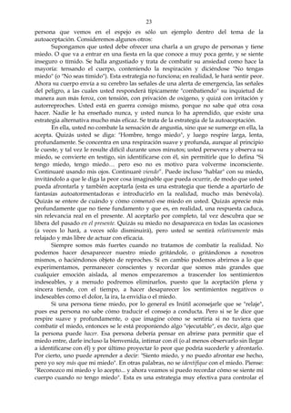 23
persona que vemos en el espejo es sólo un ejemplo dentro del tema de la
autoaceptación. Consideremos algunos otros:
Supongamos que usted debe ofrecer una charla a un grupo de personas y tiene
miedo. O que va a entrar en una fiesta en la que conoce a muy poca gente, y se siente
inseguro o tímido. Se halla angustiado y trata de combatir su ansiedad como hace la
mayoría: tensando el cuerpo, conteniendo la respiración y diciéndose "No tengas
miedo" (o "No seas tímido"). Esta estrategia no funciona; en realidad, le hará sentir peor.
Ahora su cuerpo envía a su cerebro las señales de una alerta de emergencia, las señales
del peligro, a las cuales usted responderá típicamente "combatiendo" su inquietud de
manera aun más feroz, con tensión, con privación de oxígeno, y quizá con irritación y
autorreproches. Usted está en guerra consigo mismo, porque no sabe qué otra cosa
hacer. Nadie le ha enseñado nunca, y usted nunca lo ha aprendido, que existe una
estrategia alternativa mucho más eficaz. Se trata de la estrategia de la autoaceptación.
En ella, usted no combate la sensación de angustia, sino que se sumerge en ella, la
acepta. Quizás usted se diga: "Hombre, tengo miedo", y luego respire larga, lenta,
profundamente. Se concentra en una respiración suave y profunda, aunque al principio
le cueste, y tal vez le resulte difícil durante unos minutos; usted persevera y observa su
miedo, se convierte en testigo, sin identificarse con él, sin permitirle que lo defina "Si
tengo miedo, tengo miedo… pero eso no es motivo para volverme inconsciente.
Continuaré usando mis ojos. Continuaré viendo“. Puede incluso "hablar" con su miedo,
invitándolo a que le diga la peor cosa imaginable que pueda ocurrir, de modo que usted
pueda afrontarla y también aceptarla (esta es una estrategia que tiende a apartarlo de
fantasías autoatormentadoras e introducirlo en la realidad, mucho más benévola).
Quizás se entere de cuándo y cómo comenzó ese miedo en usted. Quizás aprecie más
profundamente que no tiene fundamento y que es, en realidad, una respuesta caduca,
sin relevancia real en el presente. Al aceptarlo por completo, tal vez descubra que se
libera del pasado en el presente. Quizás su miedo no desaparezca en todas las ocasiones
(a veces lo hará, a veces sólo disminuirá), pero usted se sentirá relativamente más
relajado y más libre de actuar con eficacia.
Siempre somos más fuertes cuando no tratamos de combatir la realidad. No
podemos hacer desaparecer nuestro miedo gritándole, o gritándonos a nosotros
mismos, o haciéndonos objeto de reproches. Sí en cambio podemos abrirnos a lo que
experimentamos, permanecer conscientes y recordar que somos más grandes que
cualquier emoción aislada, al menos empezaremos a trascender los sentimientos
indeseables, y a menudo podremos eliminarlos, puesto que la aceptación plena y
sincera tiende, con el tiempo, a hacer desaparecer los sentimientos negativos o
indeseables como el dolor, la ira, la envidia o el miedo.
Si una persona tiene miedo, por lo general es Inútil aconsejarle que se "relaje",
pues esa persona no sabe cómo traducir el consejo a conducta. Pero si se le dice que
respire suave y profundamente, o que imagine cómo se sentiría si no tuviera que
combatir el miedo, entonces se le está proponiendo algo "ejecutable", es decir, algo que
la persona puede hacer. Esa persona debería pensar en abrirse para permitir que el
miedo entre, darle incluso la bienvenida, intimar con él (o al menos observarlo sin llegar
a identificarse con él) y por último proyectar lo peor que podría sucederle y afrontarlo.
Por cierto, uno puede aprender a decir: "Siento miedo, y no puedo afrontar ese hecho,
pero yo soy más que mi miedo". En otras palabras, no se identifique con el miedo. Piense:
"Reconozco mi miedo y lo acepto... y ahora veamos si puedo recordar cómo se siente mi
cuerpo cuando no tengo miedo". Esta es una estrategia muy efectiva para controlar el
 