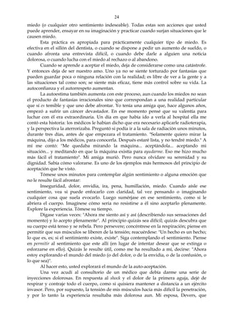 24
miedo (o cualquier otro sentimiento indeseable). Todas estas son acciones que usted
puede aprender, ensayar en su imaginación y practicar cuando surjan situaciones que le
causen miedo.
Esta práctica es apropiada para prácticamente cualquier tipo de miedo. Es
efectiva en el sillón del dentista, o cuando se dispone a pedir un aumento de sueldo, o
cuando afronta una entrevista difícil, o cuando debe darle a alguien una noticia
dolorosa, o cuando lucha con el miedo al rechazo o al abandono.
Cuando se aprende a aceptar el miedo, deja de considerarse como una catástrofe.
Y entonces deja de ser nuestro amo. Uno ya no se siente torturado por fantasías que
pueden guardar poca o ninguna relación con la realidad; es libre de ver a la gente y a
las situaciones tal como son; se siente más eficaz, tiene más control sobre su vida. La
autoconfianza y el autorrespeto aumentan.
La autoestima también aumenta con este proceso, aun cuando los miedos no sean
el producto de fantasías irracionales sino que correspondan a una realidad particular
que sí es temible y que uno debe afrontar. Yo tenía una amiga que, hace algunos años,
empezó a sufrir un cáncer devastador. En ese momento pensé que su valentía para
luchar con él era extraordinaria. Un día en que había ido a verla al hospital ella me
contó esta historia: los médicos le habían dicho que era necesario aplicarle radioterapia,
y la perspectiva la aterrorizaba. Preguntó si podía ir a la sala de radiación unos minutos,
durante tres días, antes de que empezara el tratamiento. "Solamente quiero mirar la
máquina, dijo a los médicos, para conocerla. Después estaré lista, y no tendré miedo." A
mí me contó: "Me quedaba mirando la máquina... aceptándola... aceptando mi
situación... y meditando en que la máquina existía para ayudarme. Eso me hizo mucho
más fácil el tratamiento". Mi amiga murió. Pero nunca olvidare su serenidad y su
dignidad. Sabía cómo valorarse. Es uno de los ejemplos más hermosos del principio de
aceptación que he visto.
Tómese unos minutos para contemplar algún sentimiento o alguna emoción que
no le resulte fácil afrontar:
Inseguridad, dolor, envidia, ira, pena, humillación, miedo. Cuando aísle ese
sentimiento, vea si puede enfocarlo con claridad, tal vez pensando o imaginando
cualquier cosa que suela evocarlo. Luego sumérjase en ese sentimiento, como si le
abriera el cuerpo. Imagínese cómo seria no resistirse a él sino aceptarlo plenamente.
Explore la experiencia. Tómese su tiempo.
Dígase varias veces: "Ahora me siento así y así (describiendo sus sensaciones del
momento) y lo acepto plenamente". Al principio quizás sea difícil; quizás descubra que
su cuerpo está tenso y se rebela. Pero persevere; concéntrese en la respiración; piense en
permitir que sus músculos se liberen de la tensión; reacuérdese: "Un hecho es un hecho;
lo que es, es; si el sentimiento existe, existe". Siga contemplando el sentimiento. Piense
en permitir al sentimiento que este allí (en lugar de intentar desear que se extinga o
esforzarse en ello). Quizás le resulte útil, como me ha resultado a mí, decirse: "Ahora
estoy explorando el mundo del miedo (o del dolor, o de la envidia, o de la confusión, o
lo que sea)".
Al hacer esto, usted explorará el mundo de la auto-aceptación.
Una vez acudí al consultorio de un médico que debía darme una serie de
inyecciones dolorosas. En respuesta al shock y el dolor de la primera aguja, dejé de
respirar y contraje todo el cuerpo, como si quisiera mantener a distancia a un ejército
invasor. Pero, por supuesto, la tensión de mis músculos hacía más difícil la penetración,
y por lo tanto la experiencia resultaba más dolorosa aun. Mi esposa, Devers, que
 