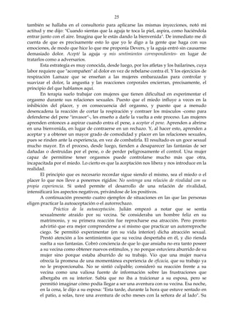 25
también se hallaba en el consultorio para aplicarse las mismas inyecciones, notó mi
actitud y me dijo: "Cuando sientas que la aguja te toca la piel, aspira, como haciéndola
entrar junto con el aire. Imagina que le estás dando la bienvenida". De inmediato me di
cuenta de que es precisamente esto lo que yo le digo a la gente que haga con sus
emociones, de modo que hice lo que me proponía Devers, y la aguja entró sin causarme
demasiado dolor. Acepté la aguja -y mis sentimientos correspondientes- en lugar de
tratarlos como a adversarios.
Esta estrategia es muy conocida, desde luego, por los atletas y los bailarines, cuya
labor requiere que "acompañen" al dolor en vez de rebelarse contra él. Y los ejercicios de
respiración Lamaze que se enseñan a las mujeres embarazadas para controlar y
suavizar el dolor, la angustia y las reacciones corporales encierran, precisamente, el
principio del que hablamos aquí.
En terapia suelo trabajar con mujeres que tienen dificultad en experimentar el
orgasmo durante sus relaciones sexuales. Puesto que el miedo influye a veces en la
inhibición del placer, y en consecuencia del orgasmo, y puesto que a menudo
desencadena la reacción de cortar la respiración y contraer los músculos -como para
defenderse del pene "invasor"-, les enseño a darle la vuelta a este proceso. Las mujeres
aprenden entonces a aspirar cuando entra el pene, a aceptar el pene. Aprenden a abrirse
en una bienvenida, en lugar de contraerse en un rechazo. Y, al hacer esto, aprenden a
aceptar y a obtener un mayor grado de comodidad y placer en las relaciones sexuales,
pues se rinden ante la experiencia, en vez de combatirla. El resultado es un goce sexual
mucho mayor. En el proceso, desde luego, tienden a desaparecer las fantasías de ser
dañadas o destruidas por el pene, o de perder peligrosamente el control. Una mujer
capaz de permitirse tener orgasmos puede controlarse mucho más que otra,
incapacitada por el miedo. Lo cierto es que la aceptación nos libera y nos introduce en la
realidad.
El principio que es necesario recordar sigue siendo el mismo, sea el miedo o el
placer lo que nos lleve a ponernos rígidos: No sostenga una relación de rivalidad con su
propia experiencia. Si usted permite el desarrollo de una relación de rivalidad,
intensificará los aspectos negativos, privándose de los positivos.
A continuación presento cuatro ejemplos de situaciones en las que las personas
eligen practicar la autoaceptación o el autorrechazo.
Práctica de la autoaceptación. Julián empezó a notar que se sentía
sexualmente atraído por su vecina. Se consideraba un hombre feliz en su
matrimonio, y su primera reacción fue reprocharse esa atracción. Pero pronto
advirtió que era mejor comprenderse a sí mismo que practicar un autorreproche
ciego. Se permitió experimentar (en su vida interior) dicha atracción sexual.
Prestó atención a los sentimientos que su vecina despertaba en él, y dio rienda
suelta a sus fantasías. Cobró conciencia de que lo que ansiaba no era tanto poseer
a su vecina como obtener nuevos estímulos, y no porque estuviera aburrido de su
mujer sino porque estaba aburrido de su trabajo. Vio que una mujer nueva
ofrecía la promesa de una momentánea experiencia de eficacia, que su trabajo ya
no le proporcionaba. No se sintió culpable; consideró su reacción frente a su
vecina como una valiosa fuente de información sobre las frustraciones que
albergaba en su interior. Sabía que no iba a traicionar a su esposa, pero se
permitió imaginar cómo podía llegar a ser una aventura con su vecina. Esa noche,
en la cena, le dijo a su esposa: "Esta tarde, durante la hora que estuve sentado en
el patio, a solas, tuve una aventura de ocho meses con la señora de al lado". Su
 