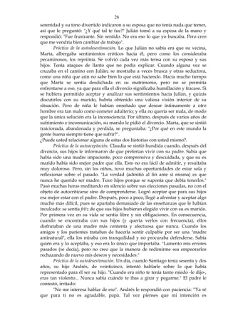 26
serenidad y su tono divertido indicaron a su esposa que no tenía nada que temer,
así que le preguntó: "¿Y qué tal te fue?" Julián tomó a su esposa de la mano y
respondió: "Fue frustrante. Sin sentido. No era eso lo que yo buscaba. Pero creo
que me vendría bien cambiar de trabajo".
Práctica de la autodesestimación. Lo que Julián no sabía era que su vecina,
Marta, albergaba sentimientos eróticos hacia él, pero como los consideraba
pecaminosos, los reprimía. Se volvió cada vez más tensa con su esposo y sus
hijos. Tenía ataques de llanto que no podía explicar. Cuando alguna vez se
cruzaba en el camino con Julián, se mostraba a veces brusca y otras seductora,
como una niña que aún no sabe bien lo que está haciendo. Hacía mucho tiempo
que Marta se sentía desdichada en su matrimonio, pero no se permitía
enfrentarse a eso, ya que para ella el divorcio significaba humillación y fracaso. Si
se hubiera permitido aceptar y analizar sus sentimientos hacia Julián, y quizás
discutirlos con su marido, habría obtenido una valiosa visión interior de su
situación. Pero de niña le habían enseñado que desear íntimamente a otro
hombre era tan malo como cometer adulterio; y ella no quería ser mala, de modo
que la única solución era la inconsciencia. Por último, después de varios años de
sufrimiento e incomunicación, su marido le pidió el divorcio. Marta, que se sintió
traicionada, abandonada y perdida, se preguntaba: "¿Por qué en este mundo la
gente buena siempre tiene que sufrir?".
¿Puede usted relacionar alguna de estas dos historias con usted mismo?.
Práctica de la autoaceptación. Claudia se sintió hundida cuando, después del
divorcio, sus hijos le informaron de que preferían vivir con su padre. Sabía que
había sido una madre impaciente, poco comprensiva y descuidada, y que su ex
marido había sido mejor padre que ella. Esto no era fácil de admitir, y resultaba
muy doloroso. Pero, sin los niños, tuvo muchas oportunidades de estar sola y
reflexionar sobre el pasado. "La verdad (admitió al fin ante sí misma) es que
nunca he querido ser madre. Tuve hijos porque se suponía que debía tenerlos."
Pasó muchas horas meditando en silencio sobre sus elecciones pasadas, no con el
objeto de autocriticarse sino de comprenderse. Logró aceptar que para sus hijos
era mejor estar con el padre. Después, poco a poco, llegó a afrontar y aceptar algo
mucho más difícil, pues se apartaba demasiado de las enseñanzas que le habían
inculcado: se sentía feliz de que sus hijos hubieran elegido vivir con su ex marido.
Por primera vez en su vida se sentía libre y sin obligaciones. En consecuencia,
cuando se encontraba con sus hijos (y quería verlos con frecuencia), ellos
disfrutaban de una madre más contenta y afectuosa que nunca. Cuando los
amigos y los parientes trataban de hacerla sentir culpable por ser una "madre
antinatural", ella los miraba con tranquilidad y no procuraba defenderse. Sabía
quién era y lo aceptaba, y eso era lo único que importaba. "Lamento mis errores
pasados (se decía), pero no creo que la manera de redimirme sea empeorarlos
rechazando de nuevo mis deseos y necesidades."
Práctica de la autodesestimación. Un día, cuando Santiago tenía sesenta y dos
años, su hijo Andrés, de veinticinco, intentó hablarle sobre lo que había
representado para él ser su hijo. "Cuando era niño te tenía tanto miedo -le dijo-,
eras tan violento... Nunca sabia cuándo te ibas a girar y pegarme." El padre le
contestó, irritado:
"No me interesa hablar de eso". Andrés le respondió con paciencia: “Ya sé
que para ti no es agradable, papá. Tal vez pienses que mi intención es
 