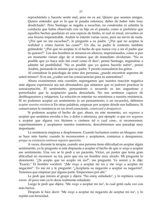 27
reprochártelo y hacerte sentir mal, pero no es así. Quiero que seamos amigos.
Quiero entender qué es lo que te pasaba entonces; debes de haber sido muy
desdichado". Pero Santiago se negaba a escuchar; no condenaba ni admitía la
conducta que había observado con su hijo en el pasado, como si prefiriera que
aquellos hechos quedaran en una especie de limbo, ni real ni irreal, envueltos en
una bruma impenetrable. Andrés lo intentó varias veces, pero no sirvió de nada.
"¿Por qué no me escuchas?", le preguntó a su padre. "¿Por qué no aceptas la
realidad y cómo fueron las cosas?". Un día, su padre le contestó, también
gritándole: "¿Por qué no aceptas tú el hecho de que nunca voy a ser el padre que
tú quieres?". Los dos hombres se miraron en silencio, impresionados, como si por
un momento vieran algo de sí mismos que de inmediato olvidarían. "No es
posible que yo haya sido tan cruel como él dice", pensó Santiago, negándose a
admitir tal posibilidad. "No es posible que yo quiera hacerlo sufrir", pensó
Andrés, pensando lo mismo que su padre. Y pronto reanudaron los gritos.
Al considerar la psicología de estas dos personas, ¿puede encontrar aspectos de
usted mismo?. Si es así, ¿cuáles son las consecuencias para su autoestima?.
Ahora examinemos esta cuestión: supongamos que nuestra reacción negativa
ante alguna experiencia sea tan abrumadora que sintamos que no podemos practicar la
autoaceptación. El sentimiento, pensamiento o recuerdo es tan angustioso y
perturbador que la aceptación queda descartada. No nos sentimos capaces de
desbloqueamos y relajarnos. La solución es intentar no resistirnos a nuestra resistencia.
SI no podemos aceptar un sentimiento (o un pensamiento, o un recuerdo), debemos
aceptar nuestra resistencia En otras palabras, empezar por aceptar dónde nos hallamos. Si
conservamos la resistencia en un nivel consciente, comenzará a desaparecer.
Si podemos aceptar el hecho de que, ahora, en este momento, nos negamos a
aceptar que sentimos envidia o Ira, o dolor o añoranza, por ejemplo -o que nos negamos
a aceptar que alguna vez hicimos o creímos tal o cual cosa-, si reconocemos,
experimentamos y aceptamos nuestra resistencia, descubriremos una paradoja muy
importante:
La resistencia empieza a desplomarse. Cuando luchamos contra un bloqueo, éste
se hace más fuerte: cuando lo reconocemos y aceptamos, comienza a desaparecer,
porque su existencia continua requiere oposición.
A veces, durante la terapia, cuando una persona tiene dificultad en aceptar algún
sentimiento, yo le pregunto si está dispuesta a aceptar el hecho de que se niega a aceptar
ese sentimiento. Una vez se lo pedí a un paciente, Víctor, un pastor que tenía gran
dificultad en reconocer su ira, pero que era un hombre muy airado. Mi pregunta lo
desorientó. "¿Si acepto que no acepto mi ira?", me preguntó. Yo sonreí y le dije:
"Exacto." El hombre vociferó: "¡Me niego a aceptar mi ira y me niego a aceptar mi
negación!". Yo me reí y le pregunté: "¿Aceptaría su negación a aceptar su negación?.
Tenemos que empezar por alguna parte. Empecemos por ahí."
Le pedí que mirara al grupo y dijera: "No estoy enfadado", y lo repitiera varias
veces. Al poco rato ya lo decía realmente enfadado.
Luego le pedí que dijera: "Me niego a aceptar mi ira", lo cual gritó cada vez con
más fuerza.
Después le hice decir: "Me niego a aceptar mi negación de aceptar mi ira", y lo
repitió con ferocidad.
 