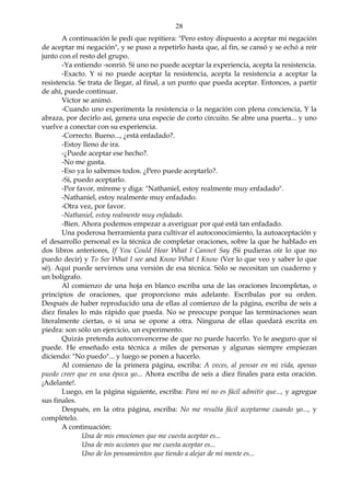 28
A continuación le pedí que repitiera: "Pero estoy dispuesto a aceptar mi negación
de aceptar mi negación", y se puso a repetirlo hasta que, al fin, se cansó y se echó a reír
junto con el resto del grupo.
-Ya entiendo -sonrió. Si uno no puede aceptar la experiencia, acepta la resistencia.
-Exacto. Y si no puede aceptar la resistencia, acepta la resistencia a aceptar la
resistencia. Se trata de llegar, al final, a un punto que pueda aceptar. Entonces, a partir
de ahí, puede continuar.
Víctor se animó.
-Cuando uno experimenta la resistencia o la negación con plena conciencia, Y la
abraza, por decirlo así, genera una especie de corto circuito. Se abre una puerta... y uno
vuelve a conectar con su experiencia.
-Correcto. Bueno..., ¿está enfadado?.
-Estoy lleno de ira.
-¿Puede aceptar ese hecho?.
-No me gusta.
-Eso ya lo sabemos todos. ¿Pero puede aceptarlo?.
-Si, puedo aceptarlo.
-Por favor, míreme y diga: "Nathaniel, estoy realmente muy enfadado".
-Nathaniel, estoy realmente muy enfadado.
-Otra vez, por favor.
-Nathaniel, estoy realmente muy enfadado.
-Bien. Ahora podemos empezar a averiguar por qué está tan enfadado.
Una poderosa herramienta para cultivar el autoconocimiento, la autoaceptación y
el desarrollo personal es la técnica de completar oraciones, sobre la que he hablado en
dos libros anteriores, If You Could Hear What I Cannot Say (Si pudieras oír lo que no
puedo decir) y To See What I see and Know What I Know (Ver lo que veo y saber lo que
sé). Aquí puede servirnos una versión de esa técnica. Sólo se necesitan un cuaderno y
un bolígrafo.
Al comienzo de una hoja en blanco escriba una de las oraciones Incompletas, o
principios de oraciones, que proporciono más adelante. Escríbalas por su orden.
Después de haber reproducido una de ellas al comienzo de la página, escriba de seis a
diez finales lo más rápido que pueda. No se preocupe porque las terminaciones sean
literalmente ciertas, o si una se opone a otra. Ninguna de ellas quedará escrita en
piedra: son sólo un ejercicio, un experimento.
Quizás pretenda autoconvencerse de que no puede hacerlo. Yo le aseguro que sí
puede. He enseñado esta técnica a miles de personas y algunas siempre empiezan
diciendo: "No puedo"... y luego se ponen a hacerlo.
Al comienzo de la primera página, escriba: A veces, al pensar en mi vida, apenas
puedo creer que en una época yo... Ahora escriba de seis a diez finales para esta oración.
¡Adelante!.
Luego, en la página siguiente, escriba: Para mí no es fácil admitir que..., y agregue
sus finales.
Después, en la otra página, escriba: No me resulta fácil aceptarme cuando yo..., y
complételo.
A continuación:
Una de mis emociones que me cuesta aceptar es...
Una de mis acciones que me cuesta aceptar es...
Uno de los pensamientos que tiendo a alejar de mi mente es...
 