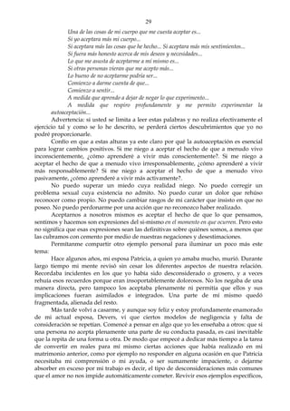 29
Una de las cosas de mi cuerpo que me cuesta aceptar es...
Si yo aceptara más mi cuerpo...
Si aceptara más las cosas que he hecho... Si aceptara más mis sentimientos...
Si fuera más honesto acerca de mis deseos y necesidades...
Lo que me asusta de aceptarme a mí mismo es...
Si otras personas vieran que me acepto más...
Lo bueno de no aceptarme podría ser...
Comienzo a darme cuenta de que...
Comienzo a sentir...
A medida que aprendo a dejar de negar lo que experimento...
A medida que respiro profundamente y me permito experimentar la
autoaceptación...
Advertencia: si usted se limita a leer estas palabras y no realiza efectivamente el
ejercicio tal y como se lo he descrito, se perderá ciertos descubrimientos que yo no
podré proporcionarle.
Confío en que a estas alturas ya este claro por qué la autoaceptación es esencial
para lograr cambios positivos. Si me niego a aceptar el hecho de que a menudo vivo
inconscientemente, ¿cómo aprenderé a vivir más conscientemente?. Si me niego a
aceptar el hecho de que a menudo vivo irresponsablemente, ¿cómo aprenderé a vivir
más responsablemente? Si me niego a aceptar el hecho de que a menudo vivo
pasivamente, ¿cómo aprenderé a vivir más activamente?.
No puedo superar un miedo cuya realidad niego. No puedo corregir un
problema sexual cuya existencia no admito. No puedo curar un dolor que rehúso
reconocer como propio. No puedo cambiar rasgos de mi carácter que insisto en que no
poseo. No puedo perdonarme por una acción que no reconozco haber realizado.
Aceptarnos a nosotros mismos es aceptar el hecho de que lo que pensamos,
sentimos y hacemos son expresiones del si-mismo en el momento en que ocurren. Pero esto
no significa que esas expresiones sean las definitivas sobre quiénes somos, a menos que
las cubramos con cemento por medio de nuestras negaciones y desestimaciones.
Permítanme compartir otro ejemplo personal para iluminar un poco más este
tema:
Hace algunos años, mi esposa Patricia, a quien yo amaba mucho, murió. Durante
largo tiempo mi mente revisó sin cesar los diferentes aspectos de nuestra relación.
Recordaba incidentes en los que yo había sido desconsiderado o grosero, y a veces
rehuía esos recuerdos porque eran insoportablemente dolorosos. No los negaba de una
manera directa, pero tampoco los aceptaba plenamente ni permitía que ellos y sus
implicaciones fueran asimilados e integrados. Una parte de mí mismo quedó
fragmentada, alienada del resto.
Más tarde volví a casarme, y aunque soy feliz y estoy profundamente enamorado
de mi actual esposa, Devers, vi que ciertos modelos de negligencia y falta de
consideración se repetían. Comencé a pensar en algo que yo les enseñaba a otros: que si
una persona no acepta plenamente una parte de su conducta pasada, es casi inevitable
que la repita de una forma u otra. De modo que empecé a dedicar más tiempo a la tarea
de convertir en reales para mí mismo ciertas acciones que había realizado en mi
matrimonio anterior, como por ejemplo no responder en alguna ocasión en que Patricia
necesitaba mi comprensión o mi ayuda, o ser sumamente impaciente, o dejarme
absorber en exceso por mi trabajo es decir, el tipo de desconsideraciones más comunes
que el amor no nos impide automáticamente cometer. Revivir esos ejemplos específicos,
 