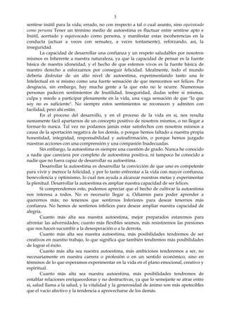 3
sentirse inútil para la vida; errado, no con respecto a tal o cual asunto, sino equivocado
como persona Tener un término medio de autoestima es fluctuar entre sentirse apto e
Inútil, acertado y equivocado como persona, y manifestar estas incoherencias en la
conducta (actuar a veces con sensatez, a veces tontamente), reforzando, así, la
inseguridad.
La capacidad de desarrollar una confianza y un respeto saludables por nosotros
mismos es Inherente a nuestra naturaleza, ya que la capacidad de pensar es la fuente
básica de nuestra idoneidad, y el hecho de que estemos vivos es la fuente básica de
nuestro derecho a esforzarnos por conseguir felicidad. Idealmente, todo el mundo
debería disfrutar de un alto nivel de autoestima, experimentando tanto una fe
Intelectual en sí mismo como una fuerte sensación de que merecemos ser felices. Por
desgracia, sin embargo, hay mucha gente a la que esto no le ocurre. Numerosas
personas padecen sentimientos de Inutilidad, Inseguridad, dudas sobre si mismas,
culpa y miedo a participar plenamente en la vida, una vaga sensación de que "lo que
soy no es suficiente". No siempre estos sentimientos se reconocen y admiten con
facilidad, pero ahí están.
En el proceso del desarrollo, y en el proceso de la vida en sí, nos resulta
sumamente fácil apartarnos de un concepto positivo de nosotros mismos, o no llegar a
formar-lo nunca. Tal vez no podamos jamás estar satisfechos con nosotros mismos a
causa de la aportación negativa de los demás, o porque hemos faltado a nuestra propia
honestidad, integridad, responsabilidad y autoafirmación, o porque hemos juzgado
nuestras acciones con una comprensión y una compasión Inadecuadas.
Sin embargo, la autoestima es siempre una cuestión de grado. Nunca he conocido
a nadie que careciera por completo de autoestima positiva, ni tampoco he conocido a
nadie que no fuera capaz de desarrollar su autoestima.
Desarrollar la autoestima es desarrollar la convicción de que uno es competente
para vivir y merece la felicidad, y por lo tanto enfrentar a la vida con mayor confianza,
benevolencia y optimismo, lo cual nos ayuda a alcanzar nuestras metas y experimentar
la plenitud. Desarrollar la autoestima es ampliar nuestra capacidad de ser felices.
Si comprendemos esto, podemos apreciar que el hecho de cultivar la autoestima
nos interesa a todos. No es necesario llegar a, Odiarnos para poder aprender a
querernos más; no tenemos que sentirnos Inferiores para desear tenernos más
confianza. No hemos de sentirnos infelices para desear ampliar nuestra capacidad de
alegría.
Cuanto más alta sea nuestra autoestima, mejor preparados estaremos para
afrontar las adversidades; cuanto más flexibles seamos, más resistiremos las presiones
que nos hacen sucumbir a la desesperación o a la derrota.
Cuanto más alta sea nuestra autoestima, más posibilidades tendremos de ser
creativos en nuestro trabajo, lo que significa que también tendremos más posibilidades
de lograr el éxito.
Cuanto más alta sea nuestra autoestima, más ambiciosos tenderemos a ser, no
necesariamente en nuestra carrera o profesión o en un sentido económico, sino en
términos de lo que esperamos experimentar en la vida en el plano emocional, creativo y
espiritual.
Cuanto más alta sea nuestra autoestima, más posibilidades tendremos de
entablar relaciones enriquecedoras y no destructivas, ya que lo semejante se atrae entre
sí, salud llama a la salud, y la vitalidad y la generosidad de ánimo son más apetecibles
que el vacío afectivo y la tendencia a aprovecharse de los demás.
 