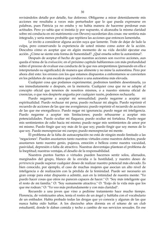 30
revisándolos detalle por detalle, fue doloroso. Obligarme a mirar detenidamente mis
acciones me resultaba a veces más perturbador que lo que pueda expresarse en
palabras, pues Patricia ya no estaba y no había manera de hacerme perdonar esas
actitudes. Pero yo sabía que si insistía (y por supuesto, si alcanzaba la misma claridad
sobre mi conducta en mi matrimonio con Devers) sucederían dos cosas: me sentiría más
integrado, y sería menos probable que repitiera las acciones que entonces lamentaba.
Le invito a considerar alguna acción suya que lamente. Trate de dejar de lado la
culpa, pero conservando la experiencia de usted mismo como autor de la acción.
Descubra cómo es aceptar que en algún momento de su vida decidió ejecutar esa
acción. ¿Cómo se siente esta forma de honestidad?. ¿Qué enseña sobre la autoestima?.
Después de aceptar el hecho de que nuestras acciones son nuestras acciones, aun
queda el tema de la evaluación; en el próximo capítulo hablaremos con más profundidad
sobre el proceso de evaluar esa conducta de la que nos arrepentimos (pensando en ella e
interpretando su significado) de manera que alimente y no mine la autoestima. Pero por
ahora diré esto: los errores con los que estamos dispuestos a enfrentarnos se convierten
en los peldaños de una escalera que conduce a una autoestima más elevada.
Cualquier cosa que podamos experimentar, podremos también desestimarla, ya
sea inmediatamente o después, en la memoria. Cualquier cosa que no se adapte al
concepto oficial que tenemos de nosotros mismos, o a nuestro sistema oficial de
creencias, o que nos despierte angustia por cualquier razón, podemos rechazarla.
Puedo negarme a aceptar mi sensualidad; puedo negarme a aceptar mi
espiritualidad. Puedo rechazar mi pena; puedo rechazar mi alegría. Puedo reprimir el
recuerdo de acciones de las que me avergüenzo; puedo reprimir el recuerdo de acciones
de las que me enorgullezco. Puedo negar mi ignorancia; puedo negar mi inteligencia.
Puedo negarme a aceptar mis limitaciones; puedo rehusarme a aceptar mis
potencialidades. Puedo ocultar mi flaqueza; puedo ocultar mi fortaleza. Puedo negar
mis sentimientos de odio hacia mí mismo; puedo negar mis sentimientos de amor por
mí mismo. Puedo fingir que soy más de lo que soy; puedo fingir que soy menos de lo
que soy. Puedo menospreciar mi cuerpo; puedo menospreciar mi mente.
El problema de la falta de autoaceptación no está de ningún modo limitado a las
"negaciones". Pueden asustarnos tanto nuestras virtudes como nuestros defectos; puede
asustarnos tanto nuestro genio, pujanza, emoción o belleza como nuestra vacuidad,
pasividad, depresión o falta de atractivo. Nuestras desventajas plantean el problema de
la Ineptitud; nuestras ventajas, el desafío de la responsabilidad.
Nuestros puntos fuertes o virtudes pueden hacernos sentir solos, alienados,
marginados del grupo, blanco de la envidia o la hostilidad, y nuestro deseo de
pertenencia puede superar cualquier deseo de realizar nuestro potencial más elevado. Es
bien conocido, por ejemplo, el caso de muchas mujeres que asocian un alto nivel de
inteligencia o de realización con la pérdida de la feminidad. Puede ser necesario un
gran coraje para estar dispuesto a admitir, aun en la intimidad de nuestra mente: "Yo
puedo hacer cosas que otros no parecen capaces de hacer." O: "Soy más inteligente que
el resto de mi familia." O: "Soy sumamente atractiva." O: "Exijo de la vida más que los
que me rodean." O: "Yo veo más profundamente y con más claridad".
Recuerdo a una joven que vino a pedirme tratamiento hace mucho tiempo.
Florencia, de veinticuatro años, tenía el rostro de un ángel y hablaba con el vocabulario
de un estibador. Había probado todas las drogas que yo conocía y algunas de las que
nunca había oído hablar. A los dieciocho años dormía en el sótano de un club
estudiantil, donde le daban comida y techo a cambio de sus servicios sexuales. En ese
 