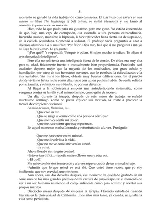 31
momento se ganaba la vida trabajando como camarera. El azar hizo que cayera en sus
manos mi libro The Psychology of Self Esteem; se sintió interesada y me llamó al
consultorio para concertar una cita.
Hizo todo lo que pudo para no gustarme, pero me gustó. Yo estaba convencido
de que, bajo una capa de corrupción, ella escondía a una persona extraordinaria.
Recuerdo cuando, mediante la hipnosis, la hice retroceder hasta cierto día de su pasado,
en la escuela secundaria. Comenzó a sollozar. El profesor hacía preguntas al azar a
diversos alumnos. La oí susurrar: "Por favor, Dios mío, haz que si me pregunta a mí, yo
no sepa la respuesta". Le pregunté:
"¿Por qué?" Y respondió: "Porque te odian. Si sabes mucho te odian. Te odian si
eres demasiado Inteligente".
Pero ella no sólo tenía una inteligencia fuera de lo común. De chica era muy alta
para su edad, físicamente fuerte, e inusualmente bien proporcionada. Practicaba casi
cualquier deporte mejor que la mayoría de los muchachos, con gran enfado y
humillación por parte de sus hermanos mayores, que le pegaban, la ridiculizaban y la
atormentaban. Sin mirar los libros, obtenía muy buenas calificaciones. En el pueblo
donde vivía no había nadie como ella, nadie con quien pudiera hablar. Se sentía odiada
por su familia, y odiada por sus virtudes, no por sus defectos.
Al llegar a la adolescencia empezó una autodestrucción sistemática, como
venganza contra su familia y, al mismo tiempo, como grito de socorro.
Un día, durante la terapia, después de seis meses de trabajo, se enfadó
muchísimo conmigo. Como no podía explicar sus motivos, la invité a practicar la
técnica de completar oraciones:
Lo malo de usted, Nathaniel, es...
¡Que cree en mí!.
¡Que se niega a verme como una persona corrupta!.
¡Que me hace sentir mi dolor!.
¡Que me hace sentir que hay esperanza!.
En aquel momento estaba llorando, y refunfuñando a la vez. Prosiguió:
Que me hace creer en mí misma!.
¡Que me devolvió a la vida!.
¡Que no me ve como me ven los otros!.
¡Le odio!.
Ahora lloraba sin ningún control.
-Esto es tan difícil... -repetía entre sollozos una y otra vez.
-¿El qué?.
Me miró con los ojos temerosos y a la vez esperanzados de un animal salvaje.
-Admitir que lo que usted ve está ahí. Que usted tiene razón, que yo soy
inteligente, que soy especial, que soy buena.
Aun ahora, casi dos décadas después, ese momento ha quedado grabado en mí
como uno de los más grandes premios de mi carrera de psicoterapeuta: el momento de
ver a un ser humano reuniendo el coraje suficiente como para admitir y aceptar sus
propios méritos.
Dieciocho meses después de empezar la terapia, Florencia estudiaba creación
literaria en la Universidad de California. Unos años más tarde, ya casada, se ganaba la
vida como periodista.
 