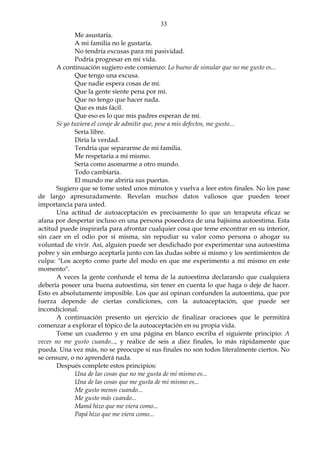 33
Me asustaría.
A mi familia no le gustaría.
No tendría excusas para mi pasividad.
Podría progresar en mi vida.
A continuación sugiero este comienzo: Lo bueno de simular que no me gusto es...
Que tengo una excusa.
Que nadie espera cosas de mí.
Que la gente siente pena por mí.
Que no tengo que hacer nada.
Que es más fácil.
Que eso es lo que mis padres esperan de mí.
Si yo tuviera el coraje de admitir que, pese a mis defectos, me gusto...
Sería libre.
Diría la verdad.
Tendría que separarme de mi familia.
Me respetaría a mí mismo.
Sería como asomarme a otro mundo.
Todo cambiaría.
El mundo me abriría sus puertas.
Sugiero que se tome usted unos minutos y vuelva a leer estos finales. No los pase
de largo apresuradamente. Revelan muchos datos valiosos que pueden tener
importancia para usted.
Una actitud de autoaceptación es precisamente lo que un terapeuta eficaz se
afana por despertar incluso en una persona poseedora de una bajísima autoestima. Esta
actitud puede inspirarla para afrontar cualquier cosa que teme encontrar en su interior,
sin caer en el odio por sí misma, sin repudiar su valor como persona o ahogar su
voluntad de vivir. Así, alguien puede ser desdichado por experimentar una autoestima
pobre y sin embargo aceptarla junto con las dudas sobre si mismo y los sentimientos de
culpa: "Los acepto como parte del modo en que me experimento a mí mismo en este
momento".
A veces la gente confunde el tema de la autoestima declarando que cualquiera
debería poseer una buena autoestima, sin tener en cuenta lo que haga o deje de hacer.
Esto es absolutamente imposible. Los que así opinan confunden la autoestima, que por
fuerza depende de ciertas condiciones, con la autoaceptación, que puede ser
incondicional.
A continuación presento un ejercicio de finalizar oraciones que le permitirá
comenzar a explorar el tópico de la autoaceptación en su propia vida.
Tome un cuaderno y en una página en blanco escriba el siguiente principio: A
veces no me gusto cuando..., y realice de seis a diez finales, lo más rápidamente que
pueda. Una vez más, no se preocupe si sus finales no son todos literalmente ciertos. No
se censure, o no aprenderá nada.
Después complete estos principios:
Una de las cosas que no me gusta de mí mismo es...
Una de las cosas que me gusta de mi mismo es...
Me gusto menos cuando...
Me gusto más cuando...
Mamá hizo que me viera como...
Papá hizo que me viera como...
 