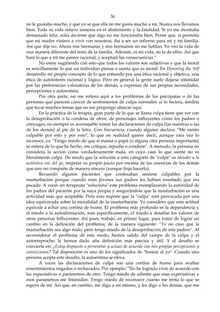 36
no le gustaba mucho, y que yo sé que ella no me gusta mucho a mí. Nunca nos llevamos
bien. Toda su vida estuvo inmersa en el abatimiento y la fatalidad. Si yo me mostraba
demasiado feliz, solía decirme que algo no me funcionaba bien. Pensé que, si permitía
que mi madre viniera a vivir con nosotros, iba a ser un infierno para mi y mi familia.
Así que dije no. Ahora mis hermanas y mis hermanos no me hablan. Yo veo la vida de
una manera diferente del resto de la familia. Además, es mi vida, no la de ellos. Así que
haré lo que a mí me parece racional, y aceptaré las consecuencias."
No estoy sugiriendo con esto que todos los valores son subjetivos y que la moral
es sencillamente lo que un individuo piense o sienta que es moral. En Honoring the Self
desarrollo mi propio concepto de lo que entiendo por una ética racional y objetiva, una
ética de autointerés racional y lógico. Pero en general la gente suele dejarse intimidar
por las preferencias valorativas de los demás, a expensas de sus propias necesidades,
percepciones y autoestima.
Por otra parte, no me refiero aquí a los problemas de los psicópatas o de las
personas que parecen carecer de sentimientos de culpa normales: si lo hiciera, tendría
que tocar muchos temas que no me propongo abarcar aquí.
En la práctica de la terapia, gran parte de lo que se llama culpa tiene que ver con
la desaprobación o la condena de otros, de personajes influyentes como los padres o
cónyuges; no siempre es aconsejable tomar las declaraciones de culpa (las nuestras o las
de los demás) al pie de la letra. Con frecuencia, cuando alguien declara: "Me siento
culpable por esto y por esto", lo que en realidad quiere decir, aunque rara vez lo
reconoce, es: "Tengo miedo de que si mamá o papá (o alguna otra persona importante)
se entera de lo que he hecho, me critique, repudie o condene". A menudo, la persona no
considera la acción como verdaderamente mala, en cuyo caso lo que siente no es
literalmente culpa. De modo que la solución a esta categoría de "culpa" es atender a la
auténtica voz del yo, respetar su propio juicio por encima de las creencias de los demás
que uno no comparte de manera sincera (aunque finja hacerlo).
Recuerdo algunos pacientes que confesaban sentirse culpables por la
masturbación porque cuando eran jóvenes sus padres les habían enseñado que era
pecado. A veces un terapeuta "soluciona" este problema reemplazando la autoridad de
los padres del paciente por la suya propia y asegurándole que la masturbación es una
actividad más que aceptable. Pero esto supone que la "culpa" está provocada por una
idea equivocada sobre la moralidad de la masturbación. Yo considero que esta actitud
equivale a echar una cortina de humo. El problema más profundo es la dependencia y
el miedo a la autoafirmación; más específicamente, el miedo a desafiar los valores de
otras personas Influyentes. Así pues, trabajo, en primer lugar, para tratar de lograr un
cambio en la definición del problema, de la manera siguiente: "Yo no creo que la
masturbación sea algo malo, pero tengo miedo de la desaprobación de mis padres". Al
reconsiderar el problema de este modo, hemos salido del campo de la culpa y el
autorreproche; le hemos dado uña definición más precisa y útil. Y el desafío se
convierte en: ¿Estoy dispuesto a perseverar y actuar de acuerdo con mis propias percepciones y
convicciones? Tal disposición es uno de los significados de "honrar al yo". Cuando una
persona acepta este desafío, la autoestima se eleva.
A veces las declaraciones de culpa son una cortina de humo para ocultar
resentimientos negados o rechazados. Por ejemplo: "No he logrado vivir de acuerdo con
las expectativas o parámetros de otro. Tengo miedo de admitir que esas expectativas y
esos parámetros me Intimidan. Tengo miedo de reconocer cuánto me irrita lo que se
espera de mí. Así que, en cambio, me digo a mí mismo, y les digo a los demás, que me
 