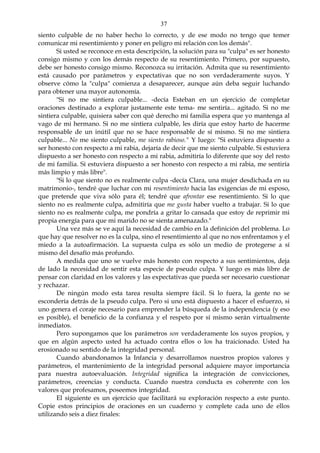 37
siento culpable de no haber hecho lo correcto, y de ese modo no tengo que temer
comunicar mi resentimiento y poner en peligro mi relación con los demás".
Si usted se reconoce en esta descripción, la solución para su "culpa" es ser honesto
consigo mismo y con los demás respecto de su resentimiento. Primero, por supuesto,
debe ser honesto consigo mismo. Reconozca su irritación. Admita que su resentimiento
está causado por parámetros y expectativas que no son verdaderamente suyos. Y
observe cómo la "culpa" comienza a desaparecer, aunque aún deba seguir luchando
para obtener una mayor autonomía.
"Si no me sintiera culpable... -decía Esteban en un ejercicio de completar
oraciones destinado a explorar justamente este tema- me sentiría... agitado. Si no me
sintiera culpable, quisiera saber con qué derecho mi familia espera que yo mantenga al
vago de mi hermano. Si no me sintiera culpable, les diría que estoy harto de hacerme
responsable de un inútil que no se hace responsable de sí mismo. Si no me sintiera
culpable... No me siento culpable, me siento rabioso." Y luego: "Si estuviera dispuesto a
ser honesto con respecto a mi rabia, dejaría de decir que me siento culpable. Si estuviera
dispuesto a ser honesto con respecto a mi rabia, admitiría lo diferente que soy del resto
de mi familia. Si estuviera dispuesto a ser honesto con respecto a mi rabia, me sentiría
más limpio y más libre".
"Si lo que siento no es realmente culpa -decía Clara, una mujer desdichada en su
matrimonio-, tendré que luchar con mi resentimiento hacia las exigencias de mi esposo,
que pretende que viva sólo para él; tendré que afrontar ese resentimiento. Si lo que
siento no es realmente culpa, admitiría que me gusta haber vuelto a trabajar. Si lo que
siento no es realmente culpa, me pondría a gritar lo cansada que estoy de reprimir mi
propia energía para que mi marido no se sienta amenazado."
Una vez más se ve aquí la necesidad de cambio en la definición del problema. Lo
que hay que resolver no es la culpa, sino el resentimiento al que no nos enfrentamos y el
miedo a la autoafirmación. La supuesta culpa es sólo un medio de protegerse a sí
mismo del desafío más profundo.
A medida que uno se vuelve más honesto con respecto a sus sentimientos, deja
de lado la necesidad de sentir esta especie de pseudo culpa. Y luego es más libre de
pensar con claridad en los valores y las expectativas que pueda ser necesario cuestionar
y rechazar.
De ningún modo esta tarea resulta siempre fácil. Si lo fuera, la gente no se
escondería detrás de la pseudo culpa. Pero si uno está dispuesto a hacer el esfuerzo, si
uno genera el coraje necesario para emprender la búsqueda de la independencia (y eso
es posible), el beneficio de la confianza y el respeto por sí mismo serán virtualmente
inmediatos.
Pero supongamos que los parámetros son verdaderamente los suyos propios, y
que en algún aspecto usted ha actuado contra ellos o los ha traicionado. Usted ha
erosionado su sentido de la integridad personal.
Cuando abandonamos la Infancia y desarrollamos nuestros propios valores y
parámetros, el mantenimiento de la integridad personal adquiere mayor importancia
para nuestra autoevaluación. Integridad significa la integración de convicciones,
parámetros, creencias y conducta. Cuando nuestra conducta es coherente con los
valores que profesamos, poseemos integridad.
El siguiente es un ejercicio que facilitará su exploración respecto a este punto.
Copie estos principios de oraciones en un cuaderno y complete cada uno de ellos
utilizando seis a diez finales:
 