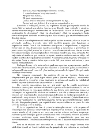 38
Siento que poseo integridad principalmente cuando...
A veces disminuye mi integridad cuando...
Me gusto más cuando...
Me gusto menos cuando...
Cuando no actúo de acuerdo con mis parámetros me digo...
Para mí sería más fácil vivir de acuerdo con mis parámetros si...
Recuerde: si se bloquea, invente. No se permita decirse que no puede hacerlo. Sí
puede. Sólo se trata de que decida hacerlo, o no. Cuando haya realizado el ejercicio,
tómese unos minutos para meditar sobre los finales que ha dado a las oraciones. ¿Qué
sentimientos le despiertan?. ¿Qué ha descubierto?. ¿Qué ha aprendido?. Sería
provechoso que se detuviera a tomar algunas notas sobre lo que ha descubierto acerca
de usted mismo.
Cuando nos comportamos de modos que se oponen a nuestro juicio de lo que es
apropiado, tendemos a perder valor ante nuestros propios ojos. Tendemos a
respetarnos menos. Pero si nos limitamos a castigarnos, a despreciarnos, y luego no
pensar más en ello, deterioramos nuestra autoestima y aumentamos la probabilidad de
poseer menos integridad personal en el futuro. Un mal concepto de uno mismo es una
profecía que siempre acaba cumpliéndose: provoca en nosotros una mala conducta. No
mejoramos diciéndonos que estamos corruptos. Nuestras acciones son un reflejo del
sujeto y la entidad que pensamos que somos. Necesitamos aprender, pues, una reacción
alternativa frente a nuestras faltas, que es más útil para nuestra autoestima y para
nuestra conducta futura.
En lugar de caer en la autocondena, podemos aprender a preguntarnos: ¿cuáles
fueron las circunstancias? ¿Por qué mis elecciones o decisiones parecían deseables o
indispensables en aquel contexto? ¿Qué estaba yo tratando de lograr? ¿De qué modo
Intentaba defenderme?.
No podemos comprender las acciones de un ser humano hasta que
comprendamos por qué tienen algún sentido para la persona implicada. Necesitamos
conocer el contexto personal en el que ocurrieron las acciones, el modelo de realidad, el
modelo de yo-en-el-mundo que yace detrás de la conducta.
Por ejemplo: supongamos que soy una mujer que he elegido permanecer
demasiado tiempo junto a un marido alcohólico que me maltrata físicamente, lo cual es
peligroso tanto para mí como para mis hijos. Sé que debería irme, pero tengo miedo. La
vida es para mí algo temible, mi situación me resulta precaria, y veo que mis recursos y
opciones son muy limitados. Dada mi inseguridad básica, mi modelo personal del yo-
en-el-mundo, estoy tratando de sobrevivir, lo cual no es un crimen. Quizás desee tener
más coraje y confianza y no sufrir tanta angustia, pero no puedo maldecirme por tratar
de vivir. Sólo puedo aprender que es posible vivir mejor cambiando mi punto de vista
sobre mí misma y sobre el mundo.
El hecho importante es éste: si podemos contemplar nuestro contexto personal
con compasión y deseos de comprender (sin negar ni por un momento lo equivocado de
nuestra conducta), si podemos ser para con nosotros mismos un buen amigo que
realmente quiere saber por qué nos comportamos como lo hacemos, entonces podremos
curarnos; sentiremos quizá remordimiento y arrepentimiento, pero no nos
autocondenaremos. Y la consecuencia más probable será la decisión de ser mejores en el
futuro.
Este es el modelo que utilizamos en la terapia. Una mujer confiesa una
infidelidad sexual; un hombre admite que ha perpetrado una violación; un empleado
 